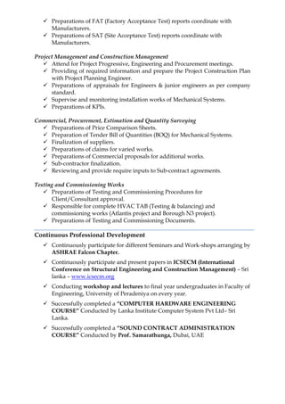  Preparations of FAT (Factory Acceptance Test) reports coordinate with
Manufacturers.
 Preparations of SAT (Site Acceptance Test) reports coordinate with
Manufacturers.
Project Management and Construction Management
 Attend for Project Progressive, Engineering and Procurement meetings.
 Providing of required information and prepare the Project Construction Plan
with Project Planning Engineer.
 Preparations of appraisals for Engineers & junior engineers as per company
standard.
 Supervise and monitoring installation works of Mechanical Systems.
 Preparations of KPIs.
Commercial, Procurement, Estimation and Quantity Surveying
 Preparations of Price Comparison Sheets.
 Preparation of Tender Bill of Quantities (BOQ) for Mechanical Systems.
 Finalization of suppliers.
 Preparations of claims for varied works.
 Preparations of Commercial proposals for additional works.
 Sub-contractor finalization.
 Reviewing and provide require inputs to Sub-contract agreements.
Testing and Commissioning Works
 Preparations of Testing and Commissioning Procedures for
Client/Consultant approval.
 Responsible for complete HVAC TAB (Testing & balancing) and
commissioning works (Atlantis project and Borough N3 project).
 Preparations of Testing and Commissioning Documents.
Continuous Professional Development
 Continuously participate for different Seminars and Work-shops arranging by
ASHRAE Falcon Chapter.
 Continuously participate and present papers in ICSECM (International
Conference on Structural Engineering and Construction Management) – Sri
lanka – www.icsecm.org
 Conducting workshop and lectures to final year undergraduates in Faculty of
Engineering, University of Peradeniya on every year.
 Successfully completed a “COMPUTER HARDWARE ENGINEERING
COURSE” Conducted by Lanka Institute Computer System Pvt Ltd– Sri
Lanka.
 Successfully completed a “SOUND CONTRACT ADMINISTRATION
COURSE” Conducted by Prof. Samarathunga, Dubai, UAE
 