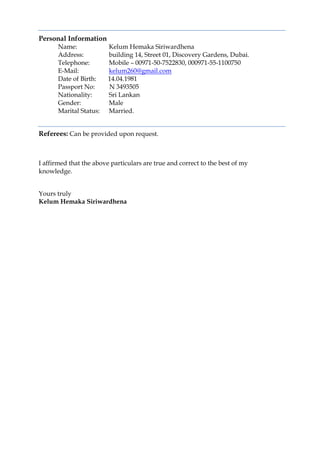 Personal Information
Name: Kelum Hemaka Siriwardhena
Address: building 14, Street 01, Discovery Gardens, Dubai.
Telephone: Mobile – 00971-50-7522830, 000971-55-1100750
E-Mail: kelum260@gmail.com
Date of Birth: 14.04.1981
Passport No: N 3493505
Nationality: Sri Lankan
Gender: Male
Marital Status: Married.
Referees: Can be provided upon request.
I affirmed that the above particulars are true and correct to the best of my
knowledge.
Yours truly
Kelum Hemaka Siriwardhena
 