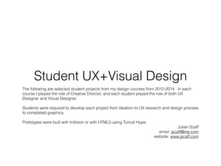 Student UX+Visual Design
The following are selected student projects from my design courses from 2012-2014. In each
course I played the role of Creative Director, and each student played the role of both UX
Designer and Visual Designer.
Students were required to develop each project from ideation to UX research and design process
to completed graphics.
Prototypes were built with InVision or with HTML5 using Tumult Hype.
Julian Scaff
email: jscaff@me.com
website: www.jscaff.com
 