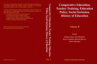 Vol. 9
Comparative Education,
Teacher Training, Education
Policy, Social Inclusion,
History of Education
Volume 9
Editors
Nikolay Popov, Charl Wolhuter,
Bruno Leutwyler, Marinela Mihova,
James Ogunleye
Bureau for Educational Services
This volume contains papers submitted to the 9th International Conference on
“Comparative Education and Teacher Training”, organized by the Bulgarian
Comparative Education Society, in Sofia, Bulgaria, in July 2011.
The book consists of 68 papers, written by 109 authors of nearly 30 countries. The
book begins with a keynote paper on the BCES 20th Anniversary. The other 67
papers are grouped into five parts:
1.	Comparative Education as a University Discipline
2.	Pre-Service and In-Service Teacher Training
3.	Education Policy, Reforms and School Leadership
4.	Higher Education, Lifelong Learning and Social Inclusion
5.	History of Education: Rethinking the Past
Conference website: http://bces.conference.tripod.com/
BCES website: http://bces.home.tripod.com/
ISBN 978-954-9842-17-3
ComparativeEducation,TeacherTraining,Education
Policy,SocialInclusion,HistoryofEducation
 