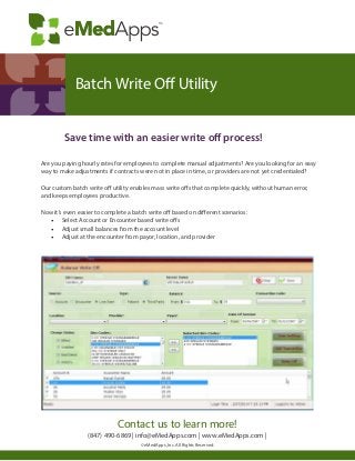 Are you paying hourly rates for employees to complete manual adjustments? Are you looking for an easy
way to make adjustments if contracts were not in place in time, or providers are not yet credentialed?
Our custom batch write off utility enables mass write offs that complete quickly, without human error,
and keeps employees productive.
Now it’s even easier to complete a batch write off based on different scenarios:
•	 Select Account or Encounter based write offs
•	 Adjust small balances from the account level
•	 Adjust at the encounter from payor, location, and provider
		
		 Save time with an easier write off process!
Contact us to learn more!
(847) 490-6869 | info@eMedApps.com | www.eMedApps.com |
© eMedApps, Inc. All Rights Reserved.
Batch Write Off Utility
 
