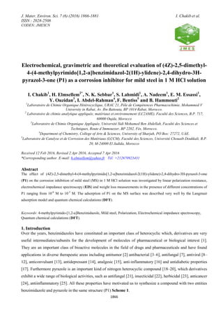 J. Mater. Environ. Sci. 7 (6) (2016) 1866-1881 I. Chakib et al.
ISSN : 2028-2508
CODEN: JMESCN
1866
Electrochemical, gravimetric and theoretical evaluation of (4Z)-2,5-dimethyl-
4-(4-methylpyrimido[1,2-a]benzimidazol-2(1H)-ylidene)-2,4-dihydro-3H-
pyrazol-3-one (P1) as a corrosion inhibitor for mild steel in 1 M HCl solution
I. Chakib1
, H. Elmsellem2*
, N. K. Sebbar1
, S. Lahmidi1
, A. Nadeem1
, E. M. Essassi1
,
Y. Ouzidan3
, I. Abdel-Rahman4
, F. Bentiss5
and B. Hammouti2
1
Laboratoire de Chimie Organique Hétérocyclique, URAC 21, Pôle de Compétences Pharmacochimie, Mohammed V
University in Rabat, Av. Ibn Battouta, BP 1014 Rabat, Morocco.
2
Laboratoire de chimie analytique appliquée, matériaux et environnement (LC2AME), Faculté des Sciences, B.P. 717,
60000 Oujda, Morocco
3
Laboratoire de Chimie Organique Appliquée, Université Sidi Mohamed Ben Abdellah, Faculté des Sciences et
Techniques, Route d’Immouzzer, BP 2202, Fès, Morocco.
4
Department of Chemistry, College of Arts & Sciences, University of Sharjah, PO Box: 27272, UAE.
5
Laboratoire de Catalyse et de Corrosion des Matériaux (LCCM), Faculté des Sciences, Université Chouaib Doukkali, B.P.
20, M-24000 El Jadida, Morocco
Received 12 Feb 2016, Revised 2 Apr 2016, Accepted 7 Apr 2016
*Corresponding author. E-mail: h.elmsellem@yahoo.fr Tél: +212670923431
Abstract
The effect of (4Z)-2,5-dimethyl-4-(4-methylpyrimido[1,2-a]benzimidazol-2(1H)-ylidene)-2,4-dihydro-3H-pyrazol-3-one
(P1) on the corrosion inhibition of mild steel (MS) in 1 M HCl solution was investigated by linear polarization resistance,
electrochemical impedance spectroscopy (EIS) and weight loss measurements in the presence of different concentrations of
P1 ranging from 10-6
M to 10-3
M. The adsorption of P1 on the MS surface was described very well by the Langmuir
adsorption model and quantum chemical calculations (DFT).
Keywords: 4-methylpyrimido-[1,2-a]Benzimidazole, Mild steel, Polarization, Electrochemical impedance spectroscopy,
Quantum chemical calculations (DFT).
1. Introduction
Over the years, benzimidazoles have constituted an important class of heterocyclic which, derivatives are very
useful intermediates/subunits for the development of molecules of pharmaceutical or biological interest [1].
They are an important class of bioactive molecules in the field of drugs and pharmaceuticals and have found
applications in diverse therapeutic areas including antitumor [2] antibacterial [3–6], antifungal [7], antiviral [8–
12], anticonvulsant [13], antidepressant [14], analgesic [15], anti-inflammatory [16] and antidiabetic properties
[17]. Furthermore pyrazole is an important kind of nitrogen heterocyclic compound [18–20], which derivatives
exhibit a wide range of biological activities, such as antifungal [21], insecticidal [22], herbicidal [23], anticancer
[24], antiinflammatory [25]. All these properties have motivated us to synthesize a compound with two entities
benzimidazole and pyrazole in the same structure (P1) Scheme 1.
 