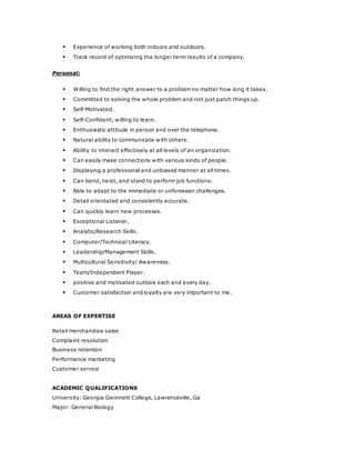  Experience of working both indoors and outdoors.
 Track record of optimizing the longer term results of a company.
Personal:
 Willing to find the right answer to a problem no matter how long it takes.
 Committed to solving the whole problem and not just patch things up.
 Self-Motivated.
 Self-Confident, willing to learn.
 Enthusiastic attitude in person and over the telephone.
 Natural ability to communicate with others.
 Ability to interact effectively at all levels of an organization.
 Can easily make connections with various kinds of people.
 Displaying a professional and unbiased manner at all times.
 Can bend, twist, and stand to perform job functions.
 Able to adapt to the immediate or unforeseen challenges.
 Detail orientated and consistently accurate.
 Can quickly learn new processes.
 Exceptional Listener.
 Analytic/Research Skills.
 Computer/Technical Literacy.
 Leadership/Management Skills.
 Multicultural Sensitivity/ Awareness.
 Team/Independent Player.
 positive and motivated outlook each and every day.
 Customer satisfaction and loyalty are very important to me.
AREAS OF EXPERTISE
Retail merchandise sales
Complaint resolution
Business retention
Performance marketing
Customer service
ACADEMIC QUALIFICATIONS
University: Georgia Gwinnett College, Lawrenceville, Ga
Major: General Biology
 