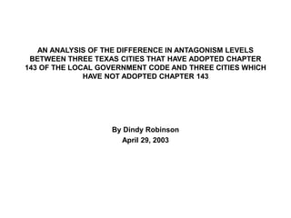AN ANALYSIS OF THE DIFFERENCE IN ANTAGONISM LEVELS
BETWEEN THREE TEXAS CITIES THAT HAVE ADOPTED CHAPTER
143 OF THE LOCAL GOVERNMENT CODE AND THREE CITIES WHICH
HAVE NOT ADOPTED CHAPTER 143
By Dindy Robinson
April 29, 2003
 