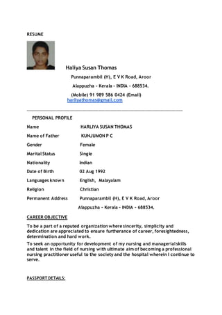 RESUME
Haliya Susan Thomas
Punnaparambil (H), E V K Road, Aroor
Alappuzha - Kerala - INDIA - 688534.
(Mobile) 91 989 586 0424 (Email)
harliyathomas@gmail.com
___________________________________________________________________
PERSONAL PROFILE
Name HARLIYA SUSAN THOMAS
Name of Father KUNJUMON P C
Gender Female
Marital Status Single
Nationality Indian
Date of Birth 02 Aug 1992
Languages known English, Malayalam
Religion Christian
Permanent Address Punnaparambil (H), E V K Road, Aroor
Alappuzha - Kerala - INDIA - 688534.
CAREER OBJECTIVE
To be a part of a reputed organization where sincerity, simplicity and
dedication are appreciated to ensure furtherance of career, foresightedness,
determination and hard work.
To seek an opportunity for development of my nursing and managerialskills
and talent in the field of nursing with ultimate aim of becoming a professional
nursing practitioner useful to the society and the hospital wherein I continue to
serve.
PASSPORT DETAILS:
 