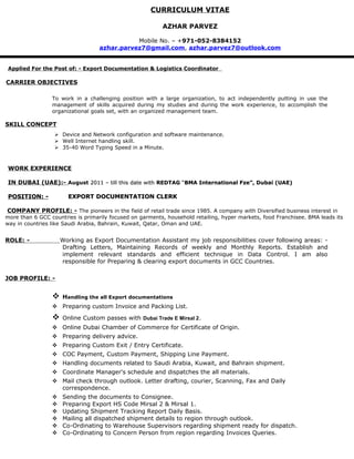 CURRICULUM VITAE
AZHAR PARVEZ
Mobile No. – +971-052-8384152
azhar.parvez7@gmail.com, azhar.parvez7@outlook.com
Applied For the Post of: - Export Documentation & Logistics Coordinator
CARRIER OBJECTIVES
To work in a challenging position with a large organization, to act independently putting in use the
management of skills acquired during my studies and during the work experience, to accomplish the
organizational goals set, with an organized management team.
SKILL CONCEPT
 Device and Network configuration and software maintenance.
 Well Internet handling skill.
 35-40 Word Typing Speed in a Minute.
WORK EXPERIENCE
IN DUBAI (UAE):- August 2011 – till this date with2011 – till this date with REDTAGREDTAG ““BMA International Fze”, Dubai (UAE)BMA International Fze”, Dubai (UAE)
POSITION: -POSITION: - EXPORT DOCUMENTATION CLERKEXPORT DOCUMENTATION CLERK
COMPANY PROFILE: - The pioneers in the field of retail trade since 1985. A company with Diversified business interest in
more than 6 GCC countries is primarily focused on garments, household retailing, hyper markets, food Franchisee. BMA leads its
way in countries like Saudi Arabia, Bahrain, Kuwait, Qatar, Oman and UAE.
ROLE: - Working as Export Documentation Assistant my job responsibilities cover following areas: -
Drafting Letters, Maintaining Records of weekly and Monthly Reports. Establish and
implement relevant standards and efficient technique in Data Control. I am also
responsible for Preparing & clearing export documents in GCC Countries.
JOB PROFILE: -
 Handling the all Export documentations
 Preparing custom Invoice and Packing List.
 Online Custom passes with Dubai Trade E Mirsal 2.
 Online Dubai Chamber of Commerce for Certificate of Origin.
 Preparing delivery advice.
 Preparing Custom Exit / Entry Certificate.
 COC Payment, Custom Payment, Shipping Line Payment.
 Handling documents related to Saudi Arabia, Kuwait, and Bahrain shipment.
 Coordinate Manager's schedule and dispatches the all materials.
 Mail check through outlook. Letter drafting, courier, Scanning, Fax and Daily
correspondence.
 Sending the documents to Consignee.
 Preparing Export HS Code Mirsal 2 & Mirsal 1.
 Updating Shipment Tracking Report Daily Basis.
 Mailing all dispatched shipment details to region through outlook.
 Co-Ordinating to Warehouse Supervisors regarding shipment ready for dispatch.
 Co-Ordinating to Concern Person from region regarding Invoices Queries.
 