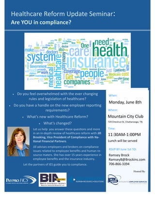  Do you feel overwhelmed with the ever changing
rules and legislation of healthcare?
 Do you have a handle on the new employer reporting
requirements?
 What’s new with Healthcare Reform?
 What’s changed?
Let us help you answer these questions and more
in an in-depth review of healthcare reform with Jill
Brooking, Vice President of Compliance with Na-
tional Financial Partners.
Jill advises employers and brokers on compliance
issues related to employee benefits and human re-
source maters. She has over 15 years experience in
employee benefits and the insurance industry.
Let the partners of IES guide you to compliance.
When:
Monday, June 8th
RSVP BY June 1st TO:
Ramsey Brock
RamseyB@Brockins.com
706-866-3394
Healthcare Reform Update Seminar:
Are YOU in compliance?
Where:
Mountain City Club
729 Chestnut St, Chattanooga, TN
Time:
11:30AM-1:00PM
Lunch will be served
Hosted By:
 