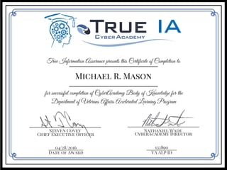True Information Assurance presents this Certificate of Completion to
Michael R. Mason
for successful completion of CyberAcademy Body of Knowledge for the
Department of Veterans Affairs Accelerated Learning Program
___________________________
Steven Covey
___________________________
Nathaniel Wade
Chief Executive Officer CyberAcademy Director
04/28/2016_______________
Date of Award
_____________
VA ALP ID
132890
 
