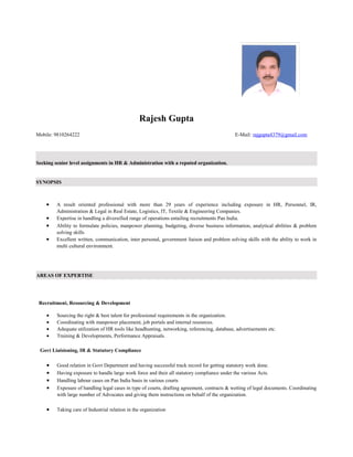 Rajesh Gupta
Mobile: 9810264222 E-Mail: rajgupta4379@gmail.com
Seeking senior level assignments in HR & Administration with a reputed organization.
SYNOPSIS
• A result oriented professional with more than 29 years of experience including exposure in HR, Personnel, IR,
Administration & Legal in Real Estate, Logistics, IT, Textile & Engineering Companies.
• Expertise in handling a diversified range of operations entailing recruitments Pan India.
• Ability to formulate policies, manpower planning, budgeting, diverse business information, analytical abilities & problem
solving skills
• Excellent written, communication, inter personal, government liaison and problem solving skills with the ability to work in
multi cultural environment.
AREAS OF EXPERTISE
Recruitment, Resourcing & Development
• Sourcing the right & best talent for professional requirements in the organization.
• Coordinating with manpower placement, job portals and internal resources.
• Adequate utilization of HR tools like headhunting, networking, referencing, database, advertisements etc.
• Training & Developments, Performance Appraisals.
Govt Liaisioning, IR & Statutory Compliance
• Good relation in Govt Department and having successful track record for getting statutory work done.
• Having exposure to handle large work force and their all statutory compliance under the various Acts.
• Handling labour cases on Pan India basis in various courts
• Exposure of handling legal cases in type of courts, drafting agreement, contracts & wetting of legal documents. Coordinating
with large number of Advocates and giving them instructions on behalf of the organization.
• Taking care of Industrial relation in the organization
 