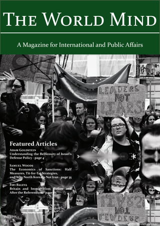 The World Mind
A Magazine for International and Public Affairs
Adam Goldstein
Understanding the Bellicosity of Israel’s
Defense Policy - page 4
Samuel Woods
The Economics of Sanctions: Half
Measures, Tit-for-Tat Strategies,
and Why North Korea is Not Iran - page 35
Fifi Baleva
Britain and Immigration: Before and
After the Referendum - page 65
Vol. 2 No. 1
Fall 2016
Featured Articles
Photo Courtesy of Pete Lambert via Flickr
 