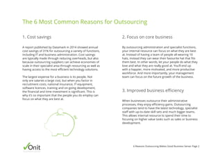 Onitbusinessassist
6 Reasons Outsourcing Makes Good Business Sense: Page 2
When businesses outsource their administrative
processes, they enjoy efficiency gains. Outsourcing
companies tend to have the latest technology, specialist
staff with up-to-date skill sets and much bigger teams.
This allows internal resource to spend their time to
focusing on higher value tasks such as sales or business
development.
By outsourcing administration and specialist functions,
your internal resource can focus on what they are best
at. Instead of having a team of people all wearing 10
hats, instead they can wear their favourite hat that fits
them best. In other words, let your people do what they
love and what they are really good at. You’ll end up
with a happier, more motivated, and more productive
workforce. And more importantly, your management
team can focus on the future growth of the business.
A report published by Datamark in 2014 showed annual
cost savings of 31% for outsourcing a variety of functions,
including IT and business administration. Cost savings
are typically made through reducing overheads, but also
because outsourcing suppliers can achieve economies of
scale in their specialist area through resourcing as well as
having access to the most efficient technology solutions.
The largest expense for a business is its people. Not
only are salaries a large cost, but when you factor in
recruitment costs, national insurance, IT equipment,
software licences, training and on-going development,
the financial and time investment is significant. This is
why it’s so important that the people you do employ can
focus on what they are best at.
1. Cost savings 2. Focus on core business
3. Improved business efficiency
The 6 Most Common Reasons for Outsourcing
 