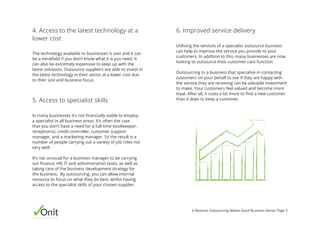 Onitbusinessassist
6 Reasons Outsourcing Makes Good Business Sense: Page 3
In many businesses it’s not financially viable to employ
a specialist in all business areas. It’s often the case
that you don’t have a need for a full-time bookkeeper,
receptionist, credit-controller, customer support
manager, and a marketing manager. So the result is a
number of people carrying out a variety of job roles not
very well.
It’s not unusual for a business manager to be carrying
out finance, HR, IT and administration tasks, as well as
taking care of the business development strategy for
the business. By outsourcing, you can allow internal
resource to focus on what they do best, whilst having
access to the specialist skills of your chosen supplier.
Utilising the services of a specialist outsource business
can help to improve the service you provide to your
customers. In addition to this, many businesses are now
looking to outsource their customer care function.
Outsourcing to a business that specialise in contacting
customers on your behalf to see if they are happy with
the service they are receiving can be valuable investment
to make. Your customers feel valued and become more
loyal. After all, it costs a lot more to find a new customer
than it does to keep a customer.5. Access to specialist skills
6. Improved service delivery
The technology available to businesses is vast and it can
be a minefield if you don’t know what it is you need. It
can also be extremely expensive to keep up with the
latest solutions. Outsource suppliers are able to invest in
the latest technology in their sector at a lower cost due
to their size and business focus.
4. Access to the latest technology at a
lower cost
 