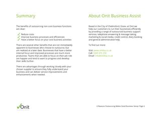 Onitbusinessassist
6 Reasons Outsourcing Makes Good Business Sense: Page 4
Based in the City of Chelmsford, Essex, at Onit we
help our customers to run their businesses efficiently
by providing a range of outsourced business support
services; telephone answering & message taking,
marketing & social media, credit control, diary booking
and general administrative help.
To find out more:
Visit: www.onitba.co.uk
Call: 0345 475 250
Email: info@onitba.co.uk
The benefits of outsourcing non-core business functions
are clear;
Reduce costs
Improve business processes and efficiencies
Have a better focus on your core business activities
There are several other benefits that are not immediately
apparent to businesses who choose to outsource, but
are realised at a later date. Businesses that have a better
internal focus and improved processes are much more
productive. Teams that are able to focus on their job role
are happier and tend to want to progress and develop
their skills further.
There are advantages through working closely with your
chosen supplier to ensure they fully understand your
business and can deliver service improvements and
enhancements when needed.
Summary About Onit Business Assist
 