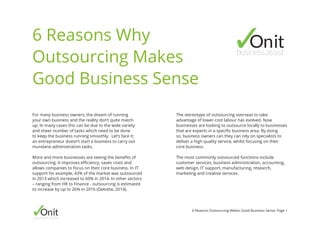 Onitbusinessassist
6 Reasons Outsourcing Makes Good Business Sense: Page 1
For many business owners, the dream of running
your own business and the reality don’t quite match
up. In many cases this can be due to the wide variety
and sheer number of tasks which need to be done
to keep the business running smoothly. Let’s face it;
an entrepreneur doesn’t start a business to carry out
mundane administration tasks.
More and more businesses are seeing the benefits of
outsourcing. It improves efficiency, saves costs and
allows companies to focus on their core business. In IT
support for example, 43% of the market was outsourced
in 2013 which increased to 60% in 2014. In other sectors
– ranging from HR to Finance - outsourcing is estimated
to increase by up to 26% in 2016 (Deloitte, 2014).
6 Reasons Why
Outsourcing Makes
Good Business Sense
The stereotype of outsourcing overseas to take
advantage of lower-cost labour has evolved. Now
businesses are looking to outsource locally to businesses
that are experts in a specific business area. By doing
so, business owners can they can rely on specialists to
deliver a high quality service, whilst focusing on their
core business.
The most commonly outsourced functions include
customer services, business administration, accounting,
web design, IT support, manufacturing, research,
marketing and creative services.
Onitbusinessassist
 