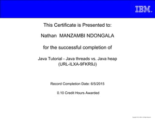 This Certificate is Presented to:
Nathan MANZAMBI NDONGALA
for the successful completion of
Java Tutorial - Java threads vs. Java heap
(URL-ILXA-9FKR9J)
0.10 Credit Hours Awarded
Record Completion Date: 6/5/2015
Copyright © 2013, IBM Inc. All Rights Reserved.
 