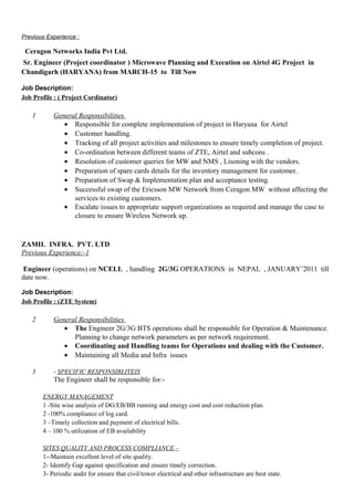 Previous Experience :
Ceragon Networks India Pvt Ltd.
Sr. Engineer (Project coordinator ) Microwave Planning and Execution on Airtel 4G Project in
Chandigarh (HARYANA) from MARCH-15 to Till Now
Job Description:
Job Profile : ( Project Cordinator)
1 General Responsibilities
• Responsible for complete implementation of project in Haryana for Airtel
• Customer handling.
• Tracking of all project activities and milestones to ensure timely completion of project.
• Co-ordination between different teams of ZTE, Airtel and subcons .
• Resolution of customer queries for MW and NMS , Lisoning with the vendors.
• Preparation of spare cards details for the inventory management for customer.
• Preparation of Swap & Implementation plan and acceptance testing.
• Successful swap of the Ericsson MW Network from Ceragon MW without affecting the
services to existing customers.
• Escalate issues to appropriate support organizations as required and manage the case to
closure to ensure Wireless Network up.
ZAMIL INFRA. PVT. LTD
Previous Experience:-1
Engineer (operations) on NCELL , handling 2G/3G OPERATIONS in NEPAL , JANUARY’2011 till
date now.
Job Description:
Job Profile : (ZTE System)
2 General Responsibilities
• The Engineer 2G/3G BTS operations shall be responsible for Operation & Maintenance.
Planning to change network parameters as per network requirement.
• Coordinating and Handling teams for Operations and dealing with the Customer.
• Maintaining all Media and Infra issues
3 - SPECIFIC RESPONSIBLITEIS
The Engineer shall be responsible for:-
ENERGY MANAGEMENT
1 -Site wise analysis of DG/EB/BB running and energy cost and cost reduction plan.
2 -100% compliance of log card.
3 –Timely collection and payment of electrical bills.
4 – 100 % utilization of EB availability
SITES QUALITY AND PROCESS COMPLIANCE –
1--Maintain excellent level of site quality.
2- Identify Gap against specification and ensure timely correction.
3- Periodic audit for ensure that civil/tower electrical and other infrastructure are best state.
 