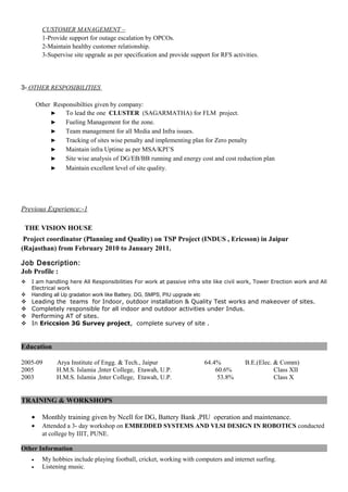 CUSTOMER MANAGEMENT –
1-Provide support for outage escalation by OPCOs.
2-Maintain healthy customer relationship.
3-Supervise site upgrade as per specification and provide support for RFS activities.
3- OTHER RESPOSIBILITIES
Other Responsibilties given by company:
► To lead the one CLUSTER (SAGARMATHA) for FLM project.
► Fueling Management for the zone.
► Team management for all Media and Infra issues.
► Tracking of sites wise penalty and implementing plan for Zero penalty
► Maintain infra Uptime as per MSA/KPI’S
► Site wise analysis of DG/EB/BB running and energy cost and cost reduction plan
► Maintain excellent level of site quality.
Previous Experience:-1
THE VISION HOUSE
Project coordinator (Planning and Quality) on TSP Project (INDUS , Ericsson) in Jaipur
(Rajasthan) from February 2010 to January 2011.
Job Description:
Job Profile :
 I am handling here All Responsibilities For work at passive infra site like civil work, Tower Erection work and All
Electrical work
 Handling all Up gradation work like Battery, DG, SMPS, PIU upgrade etc
 Leading the teams for Indoor, outdoor installation & Quality Test works and makeover of sites.
 Completely responsible for all indoor and outdoor activities under Indus.
 Performing AT of sites.
 In Ericcsion 3G Survey project, complete survey of site .
Education
2005-09 Arya Institute of Engg. & Tech., Jaipur 64.4% B.E.(Elec. & Comm)
2005 H.M.S. Islamia ,Inter College, Etawah, U.P. 60.6% Class XII
2003 H.M.S. Islamia ,Inter College, Etawah, U.P. 53.8% Class X
TRAINING & WORKSHOPS
• Monthly training given by Ncell for DG, Battery Bank ,PIU operation and maintenance.
• Attended a 3- day workshop on EMBEDDED SYSTEMS AND VLSI DESIGN IN ROBOTICS conducted
at college by IIIT, PUNE.
Other Information
• My hobbies include playing football, cricket, working with computers and internet surfing.
• Listening music.
 