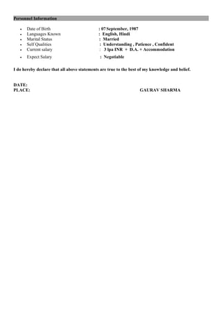 Personnel Information
• Date of Birth : 07 September, 1987
• Languages Known : English, Hindi
• Marital Status : Married
• Self Qualities : Understanding , Patience , Confident
• Current salary : 3 lpa INR + D.A. + Accommodation
• Expect Salary : Negotiable
I do hereby declare that all above statements are true to the best of my knowledge and belief.
DATE:
PLACE: GAURAV SHARMA
 