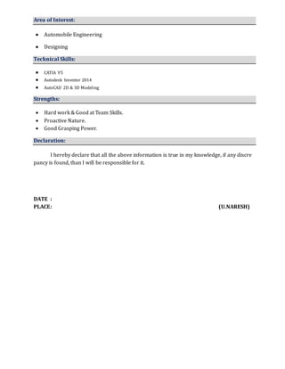 Area of Interest:
 Automobile Engineering
 Designing
Technical Skills:
 CATIA V5
 Autodesk Inventor 2014
 AutoCAD 2D & 3D Modeling
Strengths:
 Hard work & Good at Team Skills.
 Proactive Nature.
 Good Grasping Power.
Declaration:
I hereby declare that all the above information is true in my knowledge, if any discre
pancy is found, than I will be responsible for it.
DATE :
PLACE: (U.NARESH)
 