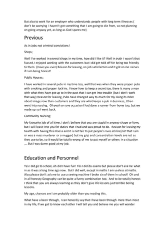But also to work for an employer who understands people with long term illnesses (
don’t be worrying I haven’t got something that I am going to die from, so not planning
on going anyway yet, as long as God spares me)
Previous
As in Jobs not criminal convictions!
Shops;
Well I’ve worked in several shops in my time, how did I like it? Well in truth I wasn’t that
fussed, I enjoyed working with the customers but I did get told off for being too friendly
to them. (Have you ever) Reason for leaving, no job satisfaction and it got on me nerves
if I am being honest!
Public Houses;
I have worked in several pubs in my time too, well that was when they were proper pubs
with smoking and proper lock ins. I know how to keep a secret too, there is many a man
with what they have got up to in the past that I can get into trouble (but I don’t work
that way) Reason for leaving, Pubs have changed way to much for my liking its more
about image now than customers and they are what keeps a pub in business, I then
went into nursing. Oh yeah on one occasion I had done a runner from home too, but we
made up so I went back.
Community Nursing;
My favourite job of all time, I don’t believe that you are stupid in anyway shape or form,
but I will leave it to you for duties that I had and was proud to do. Reason for leaving my
health with having this illness and it is not fair to put people’s lives at risk (not that I am
or was a mass murderer or a mugger) but my grip and concentration levels are not as
they use to be, so it would be totally wrong of me to put myself or others in a situation
…. But I was damn good at my job.
Education and Personnel
Yes I did go to school, oh did I have fun! Yes I did do exams but please don’t ask me what
in as it was a long time ago now. But I did well, except in maths I am useless at maths.
Also please don’t ask me to use a sewing machine I broke six of them in school! Oh and
in all honesty Geography can be quite a funny combination too. And to be totally honest
I think that you are always learning as they don’t give life lessons just terrible boring
lessons.
My age, chances are I am probably older than you reading this.
What have a been through, I can honestly say that I have been through more than most
in my life, If we get to know each other I will tell you and believe me you will wonder
 