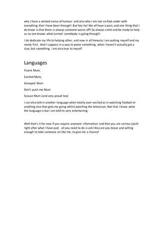 why I have a wicked sense of humour and also why I am not six foot under with
everything that I have been through! But hey ho! We all have a past, and one thing that I
do know is that there is always someone worse off! So always smile and be ready to help
as no one knows what turmoil somebody is going through!
I do dedicate my life to helping other, and now in all honesty I am putting myself and my
needs first. And I suppose in a way to prove something, what I haven’t actually got a
clue, but something. I am also true to myself
Languages
Fluent Mum,
Excited Mum,
Annoyed Mum
Don’t push me Mum
Scouse Mum (and very proud too)
I can also talk in another language when totally over excited as in watching football or
anything else that gets me going whilst watching the television, Not that I know what
the language is but I am told its very entertaining
Well that’s it for now if you require anymore information and that you are serious (yeah
right after what I have put) all you need to do is ask! Also are you brave and willing
enough to take someone on like me, to give me a chance!
 