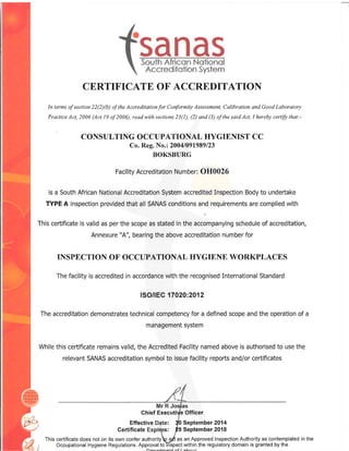 CERTIFICATE OF ACCREDITATION
In terms of section 22(2)(b) of the Accreditationfor Conformity Assessment, Calibration qnd Good Laboratory
Practice Act, 2006 (Act 19 of 2006), read with sections 23(1), (2) and (3) of the said Act, I hereby certify that:-
CONSULTING OCCUPATIONAL HYGIENIST CC
Co. Reg. No.: 2004/091989123
BOKSBURG
Facility Accreditation Number: OH0026
is a South African National Accreditation System accredited Inspection Body to undeftake
TYPE A inspection provided that all SANAS conditions and requirements are complied with
rh is ce tincate i s
"ffiT,:J .l; l.fi* ;:.;H T::fiffiTlffi:H:
I e of a ccred itation'
INSPECTION OF OCCUPATIONAL HYGIENE WORKPLACES
The facility is accredited in accordance with the recognised International Standard
ISO/IEC 17020:2012
The accreditation demonstrates technical competency for a defined scope and the operation of a
management system
While this ceftificate remains valid, the Accredited Facility named above is authorised to use the
relevant SANAS accreditation symbol to issue facility repofts and/or ceftificates
Ghief ExecutiVe Officer
Effective : {0 September 20'14
Certificate : p9 September 2018
This certificate does not on its own confer authorityQ 9dt as an Approved Inspection Authority as contemplated in the
Occupational Hygiene Regulations. Approval to hspect within the regulatory domain is granted by the
 