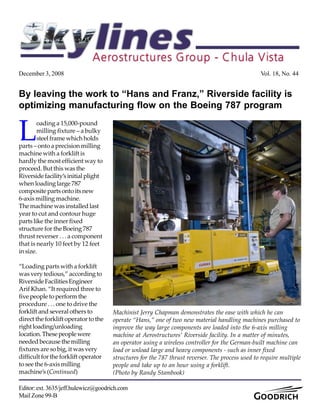 December 3, 2008 Vol. 18, No. 44
Editor:ext.3635/jeff.hulewicz@goodrich.com
Mail Zone 99-B
By leaving the work to “Hans and Franz,” Riverside facility is
optimizing manufacturing flow on the Boeing 787 program
Machinist Jerry Chapman demonstrates the ease with which he can
operate “Hans,” one of two new material handling machines purchased to
improve the way large components are loaded into the 6-axis milling
machine at Aerostructures’ Riverside facility. In a matter of minutes,
an operator using a wireless controller for the German-built machine can
load or unload large and heavy components - such as inner fixed
structures for the 787 thrust reverser. The process used to require multiple
people and take up to an hour using a forklift.
(Photo by Randy Stambook)
L
oading a 15,000-pound
milling fixture – a bulky
steelframewhichholds
parts – onto a precision milling
machine with a forklift is
hardly the most efficient way to
proceed. But this was the
Riversidefacility’sinitialplight
when loading large 787
compositepartsontoitsnew
6-axis milling machine.
The machine was installed last
year to cut and contour huge
parts like the inner fixed
structure for the Boeing 787
thrust reverser . . . a component
that is nearly 10 feet by 12 feet
insize.
“Loading parts with a forklift
was very tedious,” according to
RiversideFacilitiesEngineer
Arif Khan. “It required three to
fivepeopletoperformthe
procedure . . . one to drive the
forklift and several others to
direct the forklift operator to the
rightloading/unloading
location.Thesepeoplewere
neededbecausethemilling
fixtures are so big, it was very
difficult for the forklift operator
to see the 6-axis milling
machine’s (Continued)
 