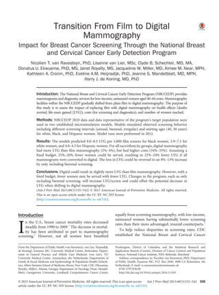 Transition From Film to Digital
Mammography
Impact for Breast Cancer Screening Through the National Breast
and Cervical Cancer Early Detection Program
Nicolien T. van Ravesteyn, PhD, Lisanne van Lier, MSc, Clyde B. Schechter, MD, MA,
Donatus U. Ekwueme, PhD, MS, Janet Royalty, MS, Jacqueline W. Miller, MD, Aimee M. Near, MPH,
Kathleen A. Cronin, PhD, Eveline A.M. Heijnsdijk, PhD, Jeanne S. Mandelblatt, MD, MPH,
Harry J. de Koning, MD, PhD
Introduction: The National Breast and Cervical Cancer Early Detection Program (NBCCEDP) provides
mammograms and diagnostic services for low-income, uninsured women aged 40–64 years. Mammography
facilities within the NBCCEDP gradually shifted from plain-ﬁlm to digital mammography. The purpose of
this study is to assess the impact of replacing ﬁlm with digital mammography on health effects (deaths
averted, life-years gained [LYG]); costs (for screening and diagnostics); and number of women reached.
Methods: NBCCEDP 2010 data and data representative of the program’s target population were
used in two established microsimulation models. Models simulated observed screening behavior
including different screening intervals (annual, biennial, irregular) and starting ages (40, 50 years)
for white, black, and Hispanic women. Model runs were performed in 2012.
Results: The models predicted 8.0–8.3 LYG per 1,000 ﬁlm screens for black women, 5.9–7.5 for
white women, and 4.0–4.5 for Hispanic women. For all race/ethnicity groups, digital mammography
had more LYG than ﬁlm mammography (2%–4%), but had higher costs (34%–35%). Assuming a
ﬁxed budget, 25%–26% fewer women could be served, resulting in 22%–24% fewer LYG if all
mammograms were converted to digital. The loss in LYG could be reversed to an 8%–13% increase
by only including biennial screening.
Conclusions: Digital could result in slightly more LYG than ﬁlm mammography. However, with a
ﬁxed budget, fewer women may be served with fewer LYG. Changes in the program, such as only
including biennial screening, will increase LYG/screen and could offset the potential decrease in
LYG when shifting to digital mammography.
(Am J Prev Med 2015;48(5):535–542) & 2015 American Journal of Preventive Medicine. All rights reserved.
This is an open access article under the CC BY-NC-ND license
(http://creativecommons.org/licenses/by-nc-nd/3.0/).
Introduction
I
n the U.S., breast cancer mortality rates decreased
steadily from 1990 to 2009.1
The decrease in mortal-
ity has been attributed in part to mammography
screening.2
However, not all women have beneﬁted
equally from screening mammography, with low-income,
uninsured women having substantially lower screening
rates than their more advantaged, insured counterparts.3
To help reduce disparities in screening rates, CDC
established the National Breast and Cervical Cancer
From the Department of Public Health (van Ravesteyn, van Lier, Heijnsdijk,
de Koning), Erasmus MC, University Medical Center, Rotterdam; Depart-
ment of General Practice and Elderly Care Medicine (van Lier), VU
University Medical Center, Amsterdam, the Netherlands; Departments of
Family & Social Medicine and Epidemiology & Population Health (Schech-
ter), Albert Einstein School of Medicine, Bronx, New York; CDC (Ekwueme,
Royalty, Miller), Atlanta, Georgia; Department of Oncology (Near, Mandel-
blatt), Georgetown University, Lombardi Comprehensive Cancer Center,
Washington, District of Columbia; and the Statistical Research and
Application Branch (Cronin), Division of Cancer Control and Population
Sciences, National Cancer Institute, NIH, Bethesda, Maryland
Address correspondence to: Nicolien van Ravesteyn, PhD, Department
of Public Health, Erasmus MC, P.O. Box 2040, 3000 CA Rotterdam, the
Netherlands. E-mail: n.vanravesteyn@erasmusmc.nl.
0749-3797/$36.00
http://dx.doi.org/10.1016/j.amepre.2014.11.010
& 2015 American Journal of Preventive Medicine. All rights reserved. This is an open access
article under the CC BY-NC-ND license (http://creativecommons.org/licenses/by-nc-nd/3.0/).
Am J Prev Med 2015;48(5):535–542 535
 
