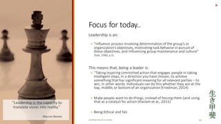 COPYRIGHTED	BY	FLOURISH 10
Leadership	is	an:	
? influence	process involving determination of	the groups or	
organizations objectives,	motivating task behavior in	pursuit of	
these	objectives,	and influencing group maintenance	and culture	
(Yukl,	1989,	p.5)
This	means	that,	being	a	leader	is:
? Taking	inspiring	committed	action	that	engages	people	in	taking	
intelligent	steps,	in	a	direction	you	have	chosen,	to	achieve	
something	that	has	significant	meaning	for	all	relevant	parties	C to	
win,	in	other	words.	Individuals	can	do	this	whether	they	are	at	the	
top,	middle,	or	bottom	of	an	organization	(Friedman,	2014)
? Make	people	want	to	do	things,	instead	of	forcing	them	(and	using	
that	as	a	catalyst	for	action	(Haslam et	al.,	2011)
? Being	Ethical	and	fair.	
>
Focus	for	today..
Leadership	is	the	capacity	to	
translate	vision	into	reality.	
? - Warren	Bennis
 