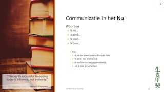 COPYRIGHTED	BY	FLOURISH 19
Woorden
? Ik zie
? Ik denk
? Ik voel
? Ik hoor
? Bijv.:	
? Ik zie dat je	een paarse trui aan hebt.	
? Ik denk:	dat vind ik leuk.	
? Ik voel me	nu	wat ongemakkelijk,	
? en	ik hoor je	nu	lachen.	
>
Communicatie in	het	Nu
The	key	to	successful	leadership	
today	is	influence,	not	authority.	
? - Kenneth	Blanchard
 