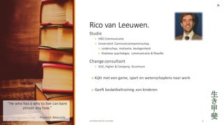 COPYRIGHTED	BY	FLOURISH 3
Studie
? HBO	Communicatie
? Universiteit Communicatiewetenschap
? Leiderschap,	motivatie,	bevlogenheid
? Positieve psychologie,	 communicatie &	filosofie
Change	consultant
? VGZ,	Higher	&	Company,	 Accenture
? Kijkt met	een game,	sport	en	wetenschaplens naar werk
? Geeft basketbaltraining aan kinderen
>
Rico	van	Leeuwen.	
He	who	has	a	why	to	live	can	bare	
almost	any	how.	
? - Friedrich	Nietzsche
 