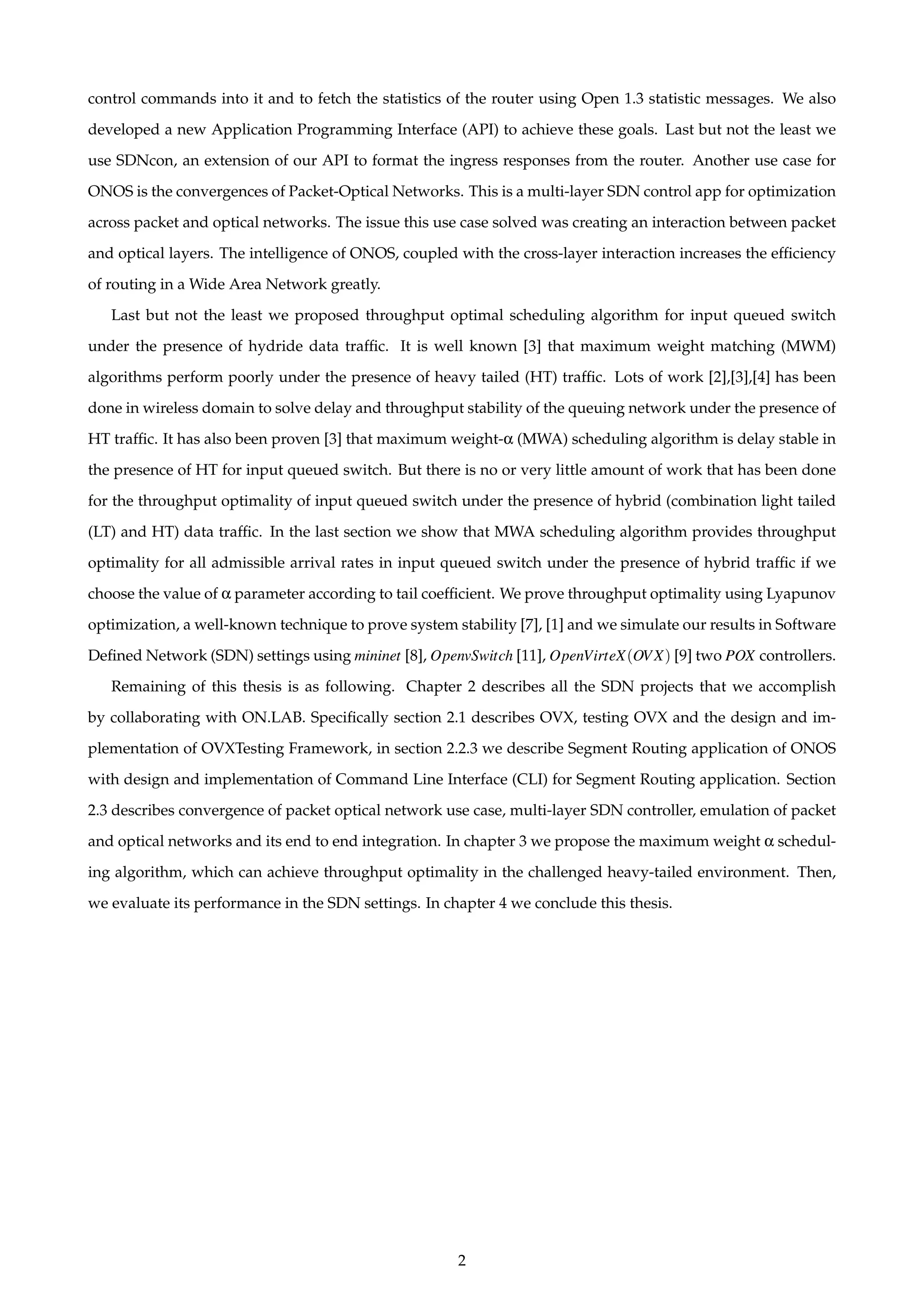 control commands into it and to fetch the statistics of the router using Open 1.3 statistic messages. We also
developed a new Application Programming Interface (API) to achieve these goals. Last but not the least we
use SDNcon, an extension of our API to format the ingress responses from the router. Another use case for
ONOS is the convergences of Packet-Optical Networks. This is a multi-layer SDN control app for optimization
across packet and optical networks. The issue this use case solved was creating an interaction between packet
and optical layers. The intelligence of ONOS, coupled with the cross-layer interaction increases the efﬁciency
of routing in a Wide Area Network greatly.
Last but not the least we proposed throughput optimal scheduling algorithm for input queued switch
under the presence of hydride data trafﬁc. It is well known [3] that maximum weight matching (MWM)
algorithms perform poorly under the presence of heavy tailed (HT) trafﬁc. Lots of work [2],[3],[4] has been
done in wireless domain to solve delay and throughput stability of the queuing network under the presence of
HT trafﬁc. It has also been proven [3] that maximum weight-α (MWA) scheduling algorithm is delay stable in
the presence of HT for input queued switch. But there is no or very little amount of work that has been done
for the throughput optimality of input queued switch under the presence of hybrid (combination light tailed
(LT) and HT) data trafﬁc. In the last section we show that MWA scheduling algorithm provides throughput
optimality for all admissible arrival rates in input queued switch under the presence of hybrid trafﬁc if we
choose the value of α parameter according to tail coefﬁcient. We prove throughput optimality using Lyapunov
optimization, a well-known technique to prove system stability [7], [1] and we simulate our results in Software
Deﬁned Network (SDN) settings using mininet [8], OpenvSwitch [11], OpenVirteX(OVX) [9] two POX controllers.
Remaining of this thesis is as following. Chapter 2 describes all the SDN projects that we accomplish
by collaborating with ON.LAB. Speciﬁcally section 2.1 describes OVX, testing OVX and the design and im-
plementation of OVXTesting Framework, in section 2.2.3 we describe Segment Routing application of ONOS
with design and implementation of Command Line Interface (CLI) for Segment Routing application. Section
2.3 describes convergence of packet optical network use case, multi-layer SDN controller, emulation of packet
and optical networks and its end to end integration. In chapter 3 we propose the maximum weight α schedul-
ing algorithm, which can achieve throughput optimality in the challenged heavy-tailed environment. Then,
we evaluate its performance in the SDN settings. In chapter 4 we conclude this thesis.
2
 