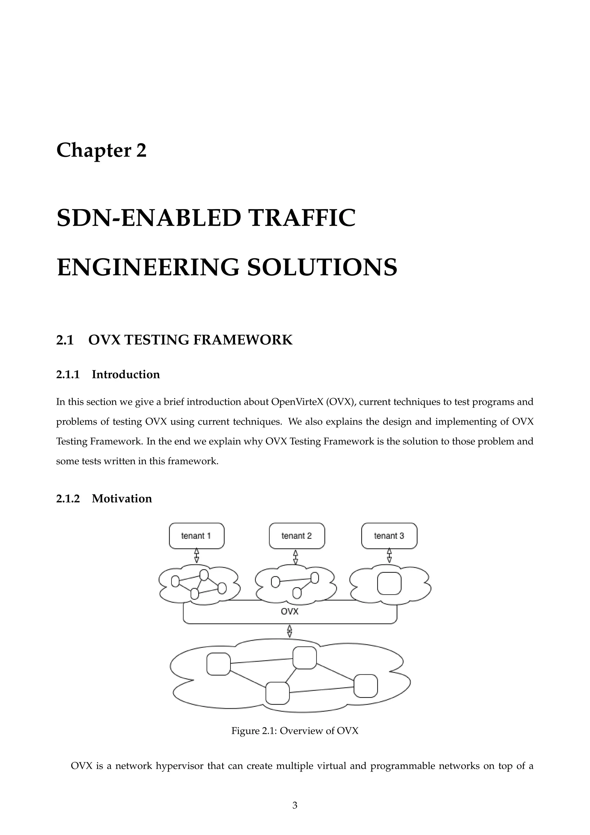 Chapter 2
SDN-ENABLED TRAFFIC
ENGINEERING SOLUTIONS
2.1 OVX TESTING FRAMEWORK
2.1.1 Introduction
In this section we give a brief introduction about OpenVirteX (OVX), current techniques to test programs and
problems of testing OVX using current techniques. We also explains the design and implementing of OVX
Testing Framework. In the end we explain why OVX Testing Framework is the solution to those problem and
some tests written in this framework.
2.1.2 Motivation
Figure 2.1: Overview of OVX
OVX is a network hypervisor that can create multiple virtual and programmable networks on top of a
3
 