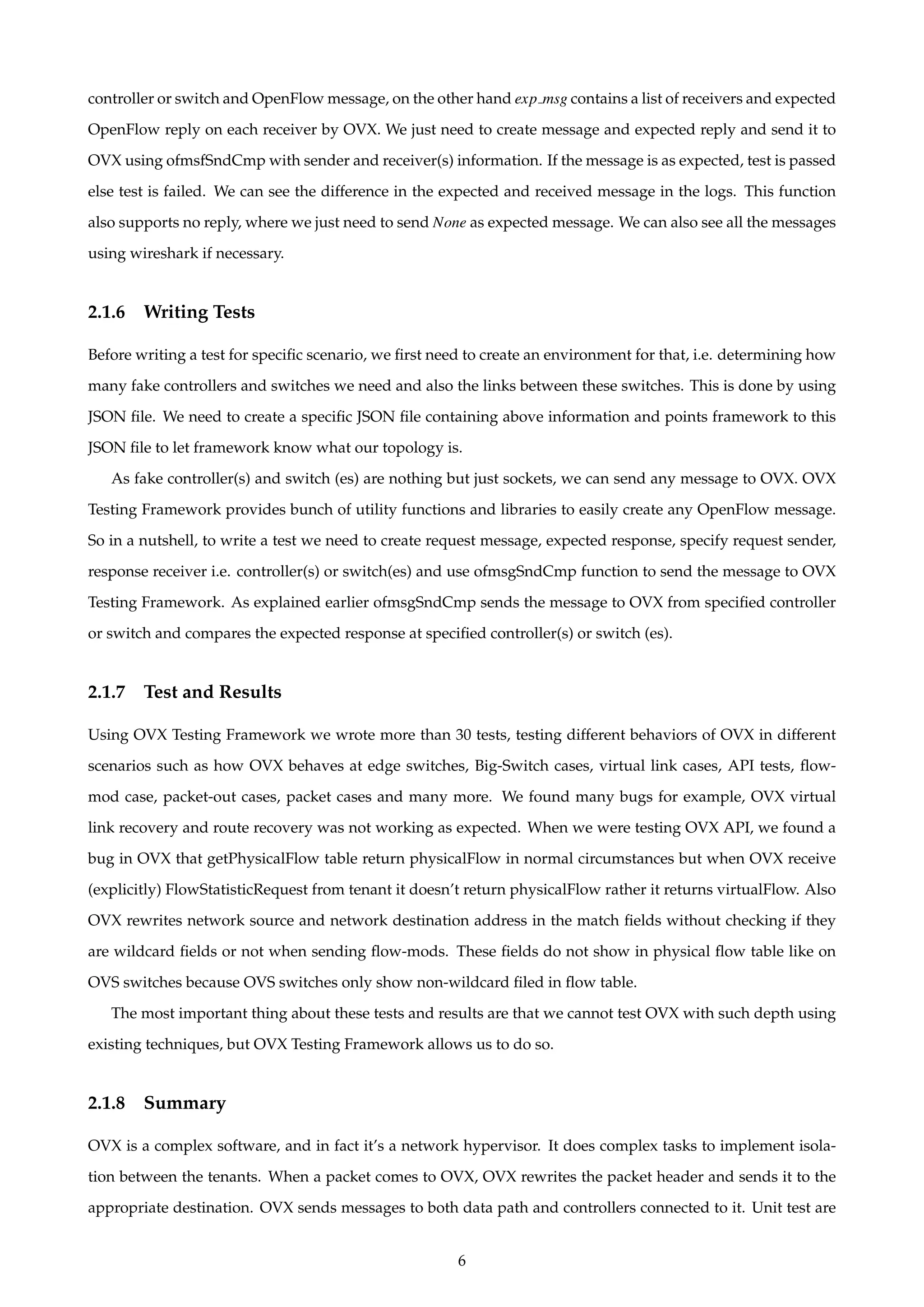 controller or switch and OpenFlow message, on the other hand exp msg contains a list of receivers and expected
OpenFlow reply on each receiver by OVX. We just need to create message and expected reply and send it to
OVX using ofmsfSndCmp with sender and receiver(s) information. If the message is as expected, test is passed
else test is failed. We can see the difference in the expected and received message in the logs. This function
also supports no reply, where we just need to send None as expected message. We can also see all the messages
using wireshark if necessary.
2.1.6 Writing Tests
Before writing a test for speciﬁc scenario, we ﬁrst need to create an environment for that, i.e. determining how
many fake controllers and switches we need and also the links between these switches. This is done by using
JSON ﬁle. We need to create a speciﬁc JSON ﬁle containing above information and points framework to this
JSON ﬁle to let framework know what our topology is.
As fake controller(s) and switch (es) are nothing but just sockets, we can send any message to OVX. OVX
Testing Framework provides bunch of utility functions and libraries to easily create any OpenFlow message.
So in a nutshell, to write a test we need to create request message, expected response, specify request sender,
response receiver i.e. controller(s) or switch(es) and use ofmsgSndCmp function to send the message to OVX
Testing Framework. As explained earlier ofmsgSndCmp sends the message to OVX from speciﬁed controller
or switch and compares the expected response at speciﬁed controller(s) or switch (es).
2.1.7 Test and Results
Using OVX Testing Framework we wrote more than 30 tests, testing different behaviors of OVX in different
scenarios such as how OVX behaves at edge switches, Big-Switch cases, virtual link cases, API tests, ﬂow-
mod case, packet-out cases, packet cases and many more. We found many bugs for example, OVX virtual
link recovery and route recovery was not working as expected. When we were testing OVX API, we found a
bug in OVX that getPhysicalFlow table return physicalFlow in normal circumstances but when OVX receive
(explicitly) FlowStatisticRequest from tenant it doesn’t return physicalFlow rather it returns virtualFlow. Also
OVX rewrites network source and network destination address in the match ﬁelds without checking if they
are wildcard ﬁelds or not when sending ﬂow-mods. These ﬁelds do not show in physical ﬂow table like on
OVS switches because OVS switches only show non-wildcard ﬁled in ﬂow table.
The most important thing about these tests and results are that we cannot test OVX with such depth using
existing techniques, but OVX Testing Framework allows us to do so.
2.1.8 Summary
OVX is a complex software, and in fact it’s a network hypervisor. It does complex tasks to implement isola-
tion between the tenants. When a packet comes to OVX, OVX rewrites the packet header and sends it to the
appropriate destination. OVX sends messages to both data path and controllers connected to it. Unit test are
6
 