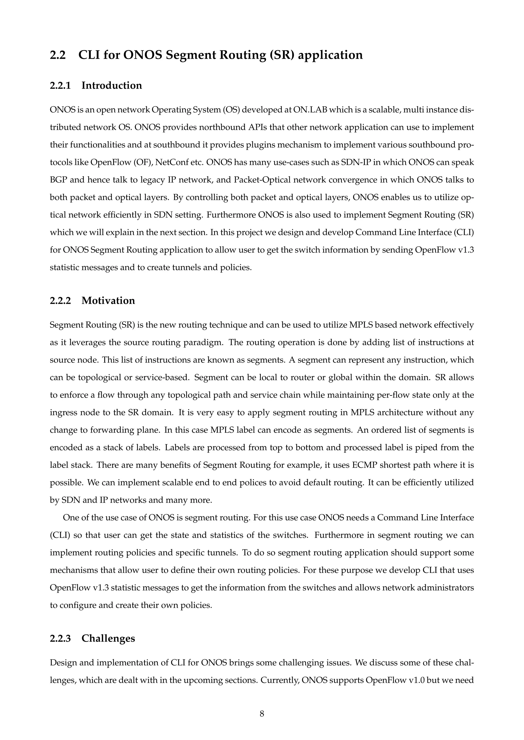 2.2 CLI for ONOS Segment Routing (SR) application
2.2.1 Introduction
ONOS is an open network Operating System (OS) developed at ON.LAB which is a scalable, multi instance dis-
tributed network OS. ONOS provides northbound APIs that other network application can use to implement
their functionalities and at southbound it provides plugins mechanism to implement various southbound pro-
tocols like OpenFlow (OF), NetConf etc. ONOS has many use-cases such as SDN-IP in which ONOS can speak
BGP and hence talk to legacy IP network, and Packet-Optical network convergence in which ONOS talks to
both packet and optical layers. By controlling both packet and optical layers, ONOS enables us to utilize op-
tical network efﬁciently in SDN setting. Furthermore ONOS is also used to implement Segment Routing (SR)
which we will explain in the next section. In this project we design and develop Command Line Interface (CLI)
for ONOS Segment Routing application to allow user to get the switch information by sending OpenFlow v1.3
statistic messages and to create tunnels and policies.
2.2.2 Motivation
Segment Routing (SR) is the new routing technique and can be used to utilize MPLS based network effectively
as it leverages the source routing paradigm. The routing operation is done by adding list of instructions at
source node. This list of instructions are known as segments. A segment can represent any instruction, which
can be topological or service-based. Segment can be local to router or global within the domain. SR allows
to enforce a ﬂow through any topological path and service chain while maintaining per-ﬂow state only at the
ingress node to the SR domain. It is very easy to apply segment routing in MPLS architecture without any
change to forwarding plane. In this case MPLS label can encode as segments. An ordered list of segments is
encoded as a stack of labels. Labels are processed from top to bottom and processed label is piped from the
label stack. There are many beneﬁts of Segment Routing for example, it uses ECMP shortest path where it is
possible. We can implement scalable end to end polices to avoid default routing. It can be efﬁciently utilized
by SDN and IP networks and many more.
One of the use case of ONOS is segment routing. For this use case ONOS needs a Command Line Interface
(CLI) so that user can get the state and statistics of the switches. Furthermore in segment routing we can
implement routing policies and speciﬁc tunnels. To do so segment routing application should support some
mechanisms that allow user to deﬁne their own routing policies. For these purpose we develop CLI that uses
OpenFlow v1.3 statistic messages to get the information from the switches and allows network administrators
to conﬁgure and create their own policies.
2.2.3 Challenges
Design and implementation of CLI for ONOS brings some challenging issues. We discuss some of these chal-
lenges, which are dealt with in the upcoming sections. Currently, ONOS supports OpenFlow v1.0 but we need
8
 