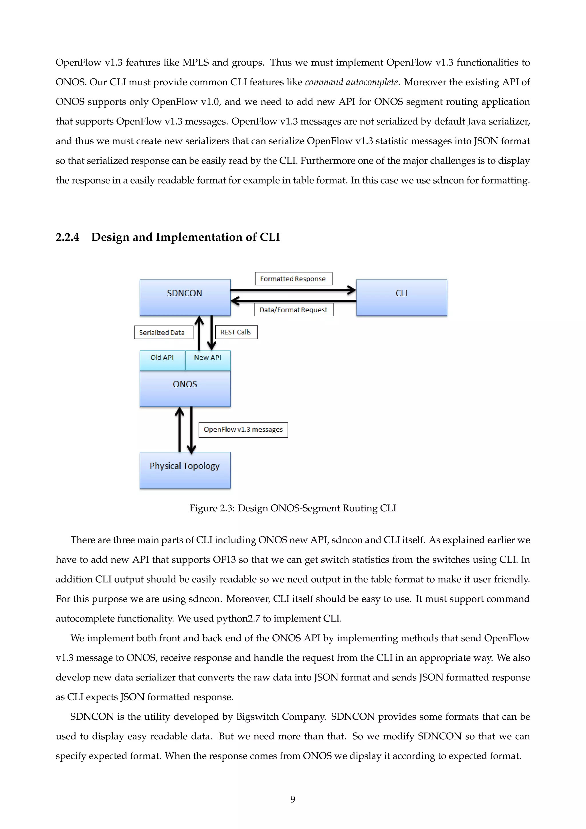 OpenFlow v1.3 features like MPLS and groups. Thus we must implement OpenFlow v1.3 functionalities to
ONOS. Our CLI must provide common CLI features like command autocomplete. Moreover the existing API of
ONOS supports only OpenFlow v1.0, and we need to add new API for ONOS segment routing application
that supports OpenFlow v1.3 messages. OpenFlow v1.3 messages are not serialized by default Java serializer,
and thus we must create new serializers that can serialize OpenFlow v1.3 statistic messages into JSON format
so that serialized response can be easily read by the CLI. Furthermore one of the major challenges is to display
the response in a easily readable format for example in table format. In this case we use sdncon for formatting.
2.2.4 Design and Implementation of CLI
Figure 2.3: Design ONOS-Segment Routing CLI
There are three main parts of CLI including ONOS new API, sdncon and CLI itself. As explained earlier we
have to add new API that supports OF13 so that we can get switch statistics from the switches using CLI. In
addition CLI output should be easily readable so we need output in the table format to make it user friendly.
For this purpose we are using sdncon. Moreover, CLI itself should be easy to use. It must support command
autocomplete functionality. We used python2.7 to implement CLI.
We implement both front and back end of the ONOS API by implementing methods that send OpenFlow
v1.3 message to ONOS, receive response and handle the request from the CLI in an appropriate way. We also
develop new data serializer that converts the raw data into JSON format and sends JSON formatted response
as CLI expects JSON formatted response.
SDNCON is the utility developed by Bigswitch Company. SDNCON provides some formats that can be
used to display easy readable data. But we need more than that. So we modify SDNCON so that we can
specify expected format. When the response comes from ONOS we dipslay it according to expected format.
9
 