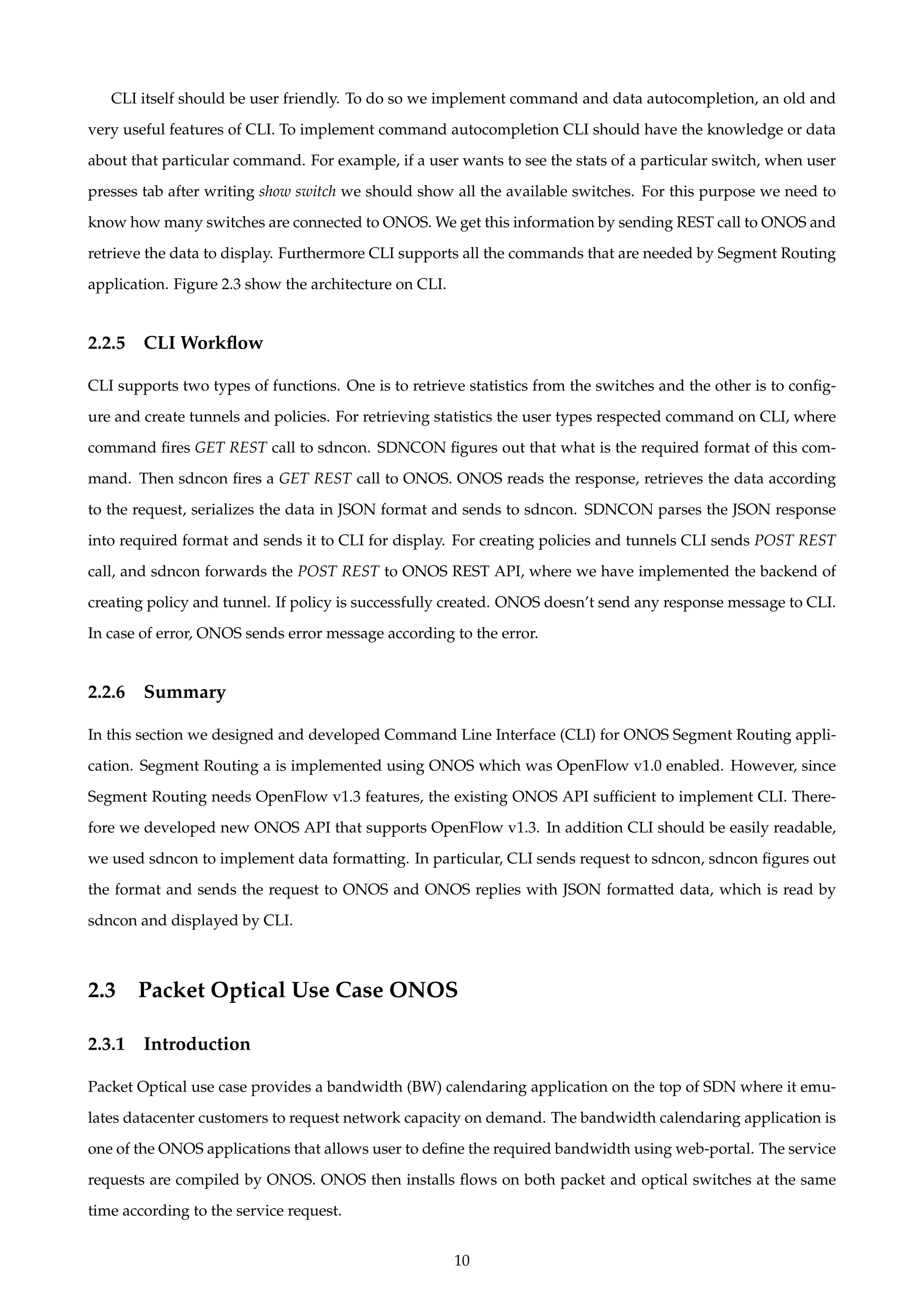 CLI itself should be user friendly. To do so we implement command and data autocompletion, an old and
very useful features of CLI. To implement command autocompletion CLI should have the knowledge or data
about that particular command. For example, if a user wants to see the stats of a particular switch, when user
presses tab after writing show switch we should show all the available switches. For this purpose we need to
know how many switches are connected to ONOS. We get this information by sending REST call to ONOS and
retrieve the data to display. Furthermore CLI supports all the commands that are needed by Segment Routing
application. Figure 2.3 show the architecture on CLI.
2.2.5 CLI Workﬂow
CLI supports two types of functions. One is to retrieve statistics from the switches and the other is to conﬁg-
ure and create tunnels and policies. For retrieving statistics the user types respected command on CLI, where
command ﬁres GET REST call to sdncon. SDNCON ﬁgures out that what is the required format of this com-
mand. Then sdncon ﬁres a GET REST call to ONOS. ONOS reads the response, retrieves the data according
to the request, serializes the data in JSON format and sends to sdncon. SDNCON parses the JSON response
into required format and sends it to CLI for display. For creating policies and tunnels CLI sends POST REST
call, and sdncon forwards the POST REST to ONOS REST API, where we have implemented the backend of
creating policy and tunnel. If policy is successfully created. ONOS doesn’t send any response message to CLI.
In case of error, ONOS sends error message according to the error.
2.2.6 Summary
In this section we designed and developed Command Line Interface (CLI) for ONOS Segment Routing appli-
cation. Segment Routing a is implemented using ONOS which was OpenFlow v1.0 enabled. However, since
Segment Routing needs OpenFlow v1.3 features, the existing ONOS API sufﬁcient to implement CLI. There-
fore we developed new ONOS API that supports OpenFlow v1.3. In addition CLI should be easily readable,
we used sdncon to implement data formatting. In particular, CLI sends request to sdncon, sdncon ﬁgures out
the format and sends the request to ONOS and ONOS replies with JSON formatted data, which is read by
sdncon and displayed by CLI.
2.3 Packet Optical Use Case ONOS
2.3.1 Introduction
Packet Optical use case provides a bandwidth (BW) calendaring application on the top of SDN where it emu-
lates datacenter customers to request network capacity on demand. The bandwidth calendaring application is
one of the ONOS applications that allows user to deﬁne the required bandwidth using web-portal. The service
requests are compiled by ONOS. ONOS then installs ﬂows on both packet and optical switches at the same
time according to the service request.
10
 