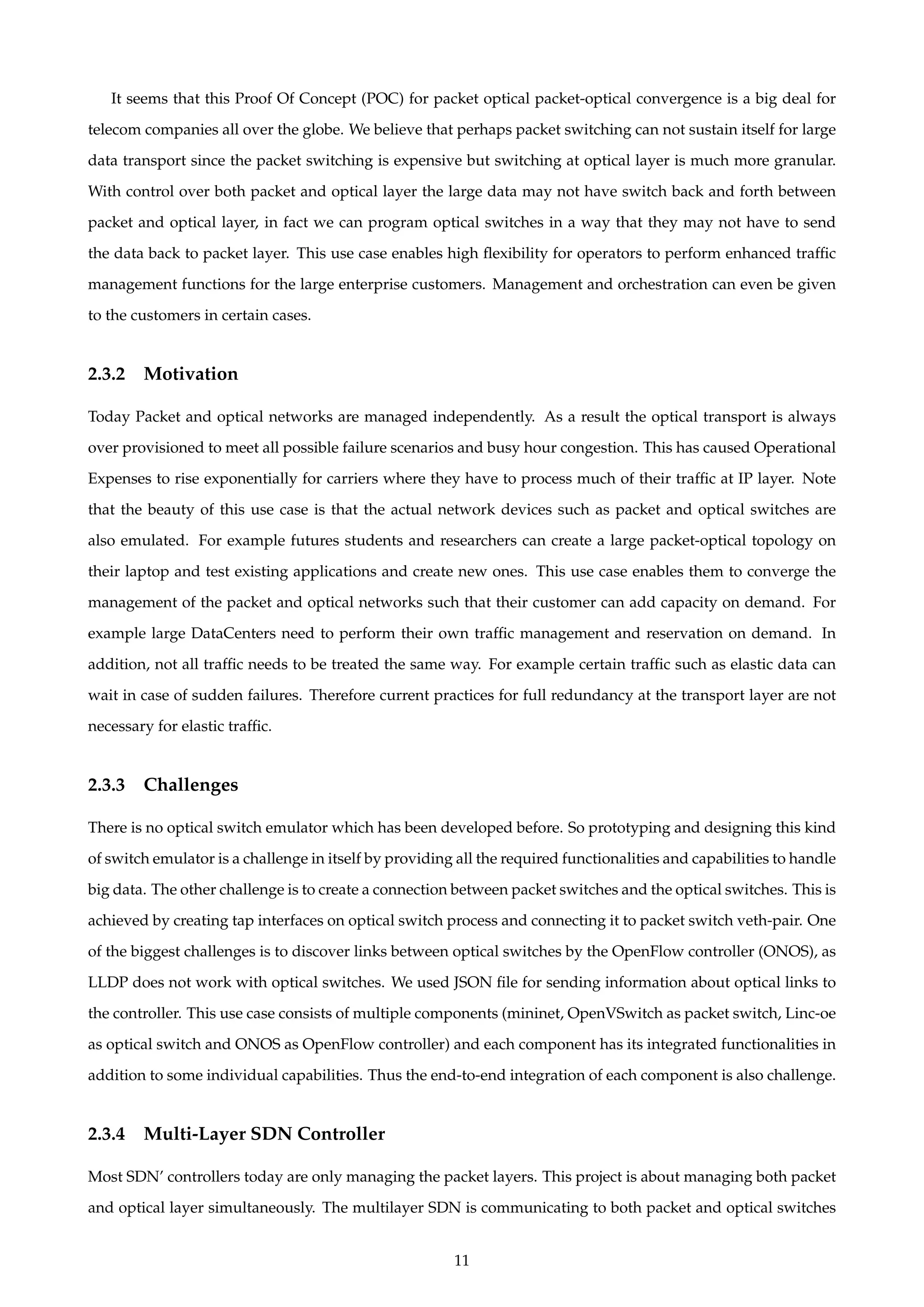 It seems that this Proof Of Concept (POC) for packet optical packet-optical convergence is a big deal for
telecom companies all over the globe. We believe that perhaps packet switching can not sustain itself for large
data transport since the packet switching is expensive but switching at optical layer is much more granular.
With control over both packet and optical layer the large data may not have switch back and forth between
packet and optical layer, in fact we can program optical switches in a way that they may not have to send
the data back to packet layer. This use case enables high ﬂexibility for operators to perform enhanced trafﬁc
management functions for the large enterprise customers. Management and orchestration can even be given
to the customers in certain cases.
2.3.2 Motivation
Today Packet and optical networks are managed independently. As a result the optical transport is always
over provisioned to meet all possible failure scenarios and busy hour congestion. This has caused Operational
Expenses to rise exponentially for carriers where they have to process much of their trafﬁc at IP layer. Note
that the beauty of this use case is that the actual network devices such as packet and optical switches are
also emulated. For example futures students and researchers can create a large packet-optical topology on
their laptop and test existing applications and create new ones. This use case enables them to converge the
management of the packet and optical networks such that their customer can add capacity on demand. For
example large DataCenters need to perform their own trafﬁc management and reservation on demand. In
addition, not all trafﬁc needs to be treated the same way. For example certain trafﬁc such as elastic data can
wait in case of sudden failures. Therefore current practices for full redundancy at the transport layer are not
necessary for elastic trafﬁc.
2.3.3 Challenges
There is no optical switch emulator which has been developed before. So prototyping and designing this kind
of switch emulator is a challenge in itself by providing all the required functionalities and capabilities to handle
big data. The other challenge is to create a connection between packet switches and the optical switches. This is
achieved by creating tap interfaces on optical switch process and connecting it to packet switch veth-pair. One
of the biggest challenges is to discover links between optical switches by the OpenFlow controller (ONOS), as
LLDP does not work with optical switches. We used JSON ﬁle for sending information about optical links to
the controller. This use case consists of multiple components (mininet, OpenVSwitch as packet switch, Linc-oe
as optical switch and ONOS as OpenFlow controller) and each component has its integrated functionalities in
addition to some individual capabilities. Thus the end-to-end integration of each component is also challenge.
2.3.4 Multi-Layer SDN Controller
Most SDN’ controllers today are only managing the packet layers. This project is about managing both packet
and optical layer simultaneously. The multilayer SDN is communicating to both packet and optical switches
11
 