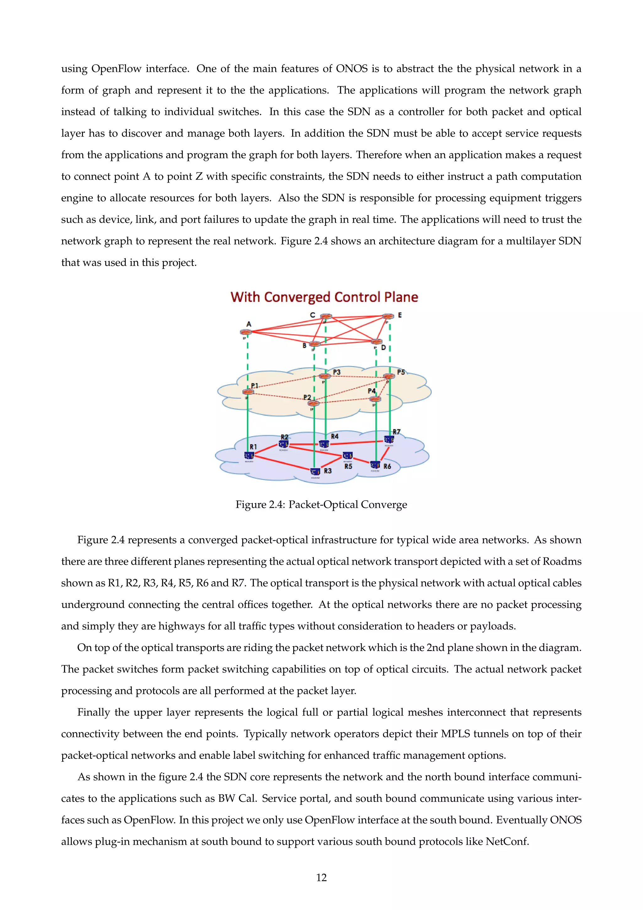 using OpenFlow interface. One of the main features of ONOS is to abstract the the physical network in a
form of graph and represent it to the the applications. The applications will program the network graph
instead of talking to individual switches. In this case the SDN as a controller for both packet and optical
layer has to discover and manage both layers. In addition the SDN must be able to accept service requests
from the applications and program the graph for both layers. Therefore when an application makes a request
to connect point A to point Z with speciﬁc constraints, the SDN needs to either instruct a path computation
engine to allocate resources for both layers. Also the SDN is responsible for processing equipment triggers
such as device, link, and port failures to update the graph in real time. The applications will need to trust the
network graph to represent the real network. Figure 2.4 shows an architecture diagram for a multilayer SDN
that was used in this project.
Figure 2.4: Packet-Optical Converge
Figure 2.4 represents a converged packet-optical infrastructure for typical wide area networks. As shown
there are three different planes representing the actual optical network transport depicted with a set of Roadms
shown as R1, R2, R3, R4, R5, R6 and R7. The optical transport is the physical network with actual optical cables
underground connecting the central ofﬁces together. At the optical networks there are no packet processing
and simply they are highways for all trafﬁc types without consideration to headers or payloads.
On top of the optical transports are riding the packet network which is the 2nd plane shown in the diagram.
The packet switches form packet switching capabilities on top of optical circuits. The actual network packet
processing and protocols are all performed at the packet layer.
Finally the upper layer represents the logical full or partial logical meshes interconnect that represents
connectivity between the end points. Typically network operators depict their MPLS tunnels on top of their
packet-optical networks and enable label switching for enhanced trafﬁc management options.
As shown in the ﬁgure 2.4 the SDN core represents the network and the north bound interface communi-
cates to the applications such as BW Cal. Service portal, and south bound communicate using various inter-
faces such as OpenFlow. In this project we only use OpenFlow interface at the south bound. Eventually ONOS
allows plug-in mechanism at south bound to support various south bound protocols like NetConf.
12
 