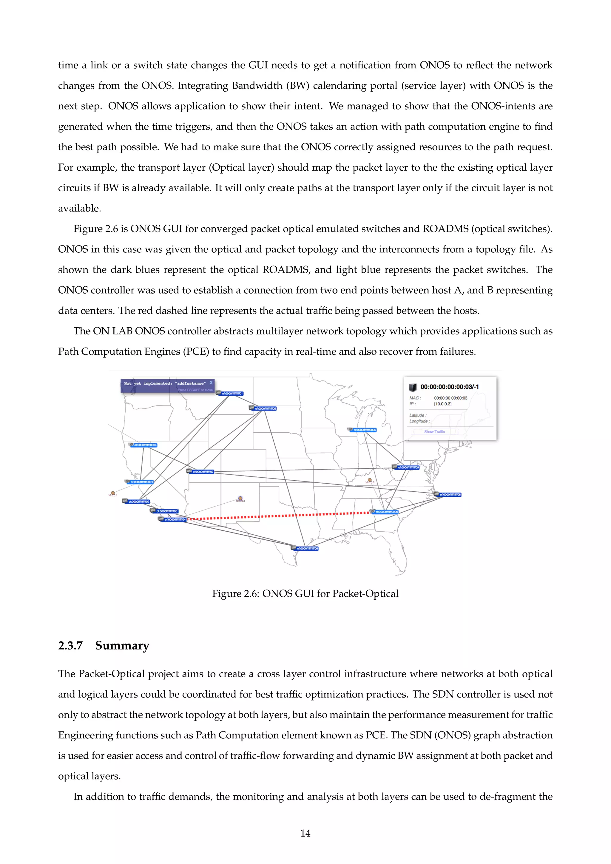 time a link or a switch state changes the GUI needs to get a notiﬁcation from ONOS to reﬂect the network
changes from the ONOS. Integrating Bandwidth (BW) calendaring portal (service layer) with ONOS is the
next step. ONOS allows application to show their intent. We managed to show that the ONOS-intents are
generated when the time triggers, and then the ONOS takes an action with path computation engine to ﬁnd
the best path possible. We had to make sure that the ONOS correctly assigned resources to the path request.
For example, the transport layer (Optical layer) should map the packet layer to the the existing optical layer
circuits if BW is already available. It will only create paths at the transport layer only if the circuit layer is not
available.
Figure 2.6 is ONOS GUI for converged packet optical emulated switches and ROADMS (optical switches).
ONOS in this case was given the optical and packet topology and the interconnects from a topology ﬁle. As
shown the dark blues represent the optical ROADMS, and light blue represents the packet switches. The
ONOS controller was used to establish a connection from two end points between host A, and B representing
data centers. The red dashed line represents the actual trafﬁc being passed between the hosts.
The ON LAB ONOS controller abstracts multilayer network topology which provides applications such as
Path Computation Engines (PCE) to ﬁnd capacity in real-time and also recover from failures.
Figure 2.6: ONOS GUI for Packet-Optical
2.3.7 Summary
The Packet-Optical project aims to create a cross layer control infrastructure where networks at both optical
and logical layers could be coordinated for best trafﬁc optimization practices. The SDN controller is used not
only to abstract the network topology at both layers, but also maintain the performance measurement for trafﬁc
Engineering functions such as Path Computation element known as PCE. The SDN (ONOS) graph abstraction
is used for easier access and control of trafﬁc-ﬂow forwarding and dynamic BW assignment at both packet and
optical layers.
In addition to trafﬁc demands, the monitoring and analysis at both layers can be used to de-fragment the
14
 