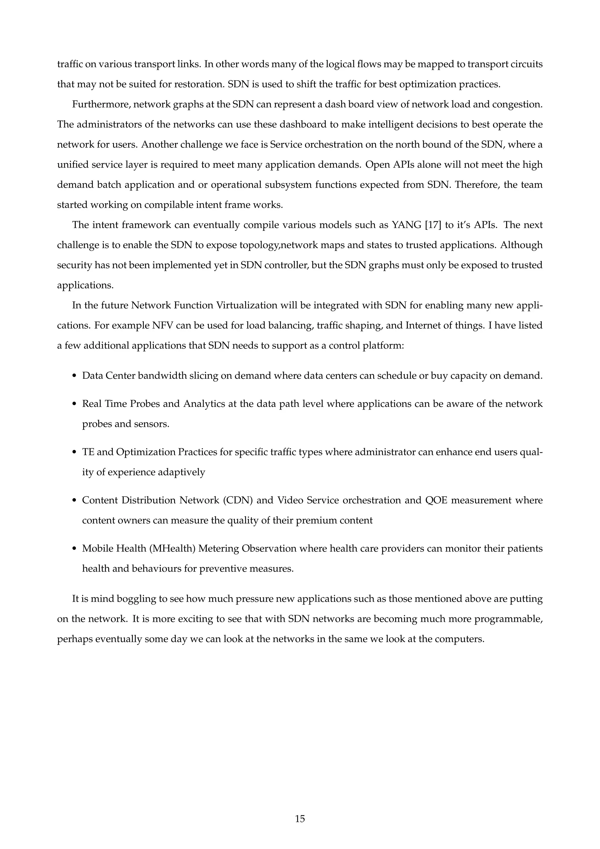 trafﬁc on various transport links. In other words many of the logical ﬂows may be mapped to transport circuits
that may not be suited for restoration. SDN is used to shift the trafﬁc for best optimization practices.
Furthermore, network graphs at the SDN can represent a dash board view of network load and congestion.
The administrators of the networks can use these dashboard to make intelligent decisions to best operate the
network for users. Another challenge we face is Service orchestration on the north bound of the SDN, where a
uniﬁed service layer is required to meet many application demands. Open APIs alone will not meet the high
demand batch application and or operational subsystem functions expected from SDN. Therefore, the team
started working on compilable intent frame works.
The intent framework can eventually compile various models such as YANG [17] to it’s APIs. The next
challenge is to enable the SDN to expose topology,network maps and states to trusted applications. Although
security has not been implemented yet in SDN controller, but the SDN graphs must only be exposed to trusted
applications.
In the future Network Function Virtualization will be integrated with SDN for enabling many new appli-
cations. For example NFV can be used for load balancing, trafﬁc shaping, and Internet of things. I have listed
a few additional applications that SDN needs to support as a control platform:
• Data Center bandwidth slicing on demand where data centers can schedule or buy capacity on demand.
• Real Time Probes and Analytics at the data path level where applications can be aware of the network
probes and sensors.
• TE and Optimization Practices for speciﬁc trafﬁc types where administrator can enhance end users qual-
ity of experience adaptively
• Content Distribution Network (CDN) and Video Service orchestration and QOE measurement where
content owners can measure the quality of their premium content
• Mobile Health (MHealth) Metering Observation where health care providers can monitor their patients
health and behaviours for preventive measures.
It is mind boggling to see how much pressure new applications such as those mentioned above are putting
on the network. It is more exciting to see that with SDN networks are becoming much more programmable,
perhaps eventually some day we can look at the networks in the same we look at the computers.
15
 
