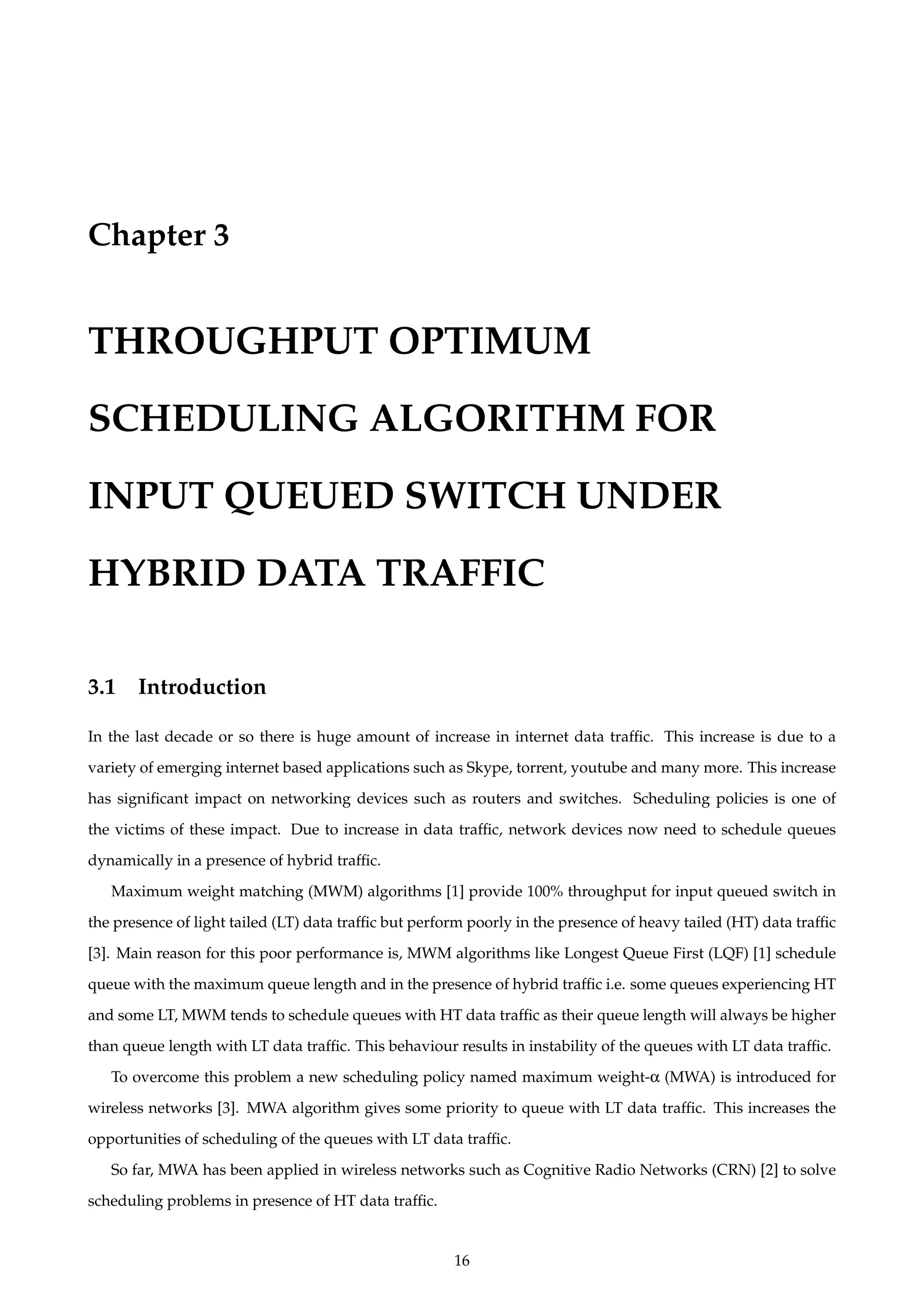 Chapter 3
THROUGHPUT OPTIMUM
SCHEDULING ALGORITHM FOR
INPUT QUEUED SWITCH UNDER
HYBRID DATA TRAFFIC
3.1 Introduction
In the last decade or so there is huge amount of increase in internet data trafﬁc. This increase is due to a
variety of emerging internet based applications such as Skype, torrent, youtube and many more. This increase
has signiﬁcant impact on networking devices such as routers and switches. Scheduling policies is one of
the victims of these impact. Due to increase in data trafﬁc, network devices now need to schedule queues
dynamically in a presence of hybrid trafﬁc.
Maximum weight matching (MWM) algorithms [1] provide 100% throughput for input queued switch in
the presence of light tailed (LT) data trafﬁc but perform poorly in the presence of heavy tailed (HT) data trafﬁc
[3]. Main reason for this poor performance is, MWM algorithms like Longest Queue First (LQF) [1] schedule
queue with the maximum queue length and in the presence of hybrid trafﬁc i.e. some queues experiencing HT
and some LT, MWM tends to schedule queues with HT data trafﬁc as their queue length will always be higher
than queue length with LT data trafﬁc. This behaviour results in instability of the queues with LT data trafﬁc.
To overcome this problem a new scheduling policy named maximum weight-α (MWA) is introduced for
wireless networks [3]. MWA algorithm gives some priority to queue with LT data trafﬁc. This increases the
opportunities of scheduling of the queues with LT data trafﬁc.
So far, MWA has been applied in wireless networks such as Cognitive Radio Networks (CRN) [2] to solve
scheduling problems in presence of HT data trafﬁc.
16
 