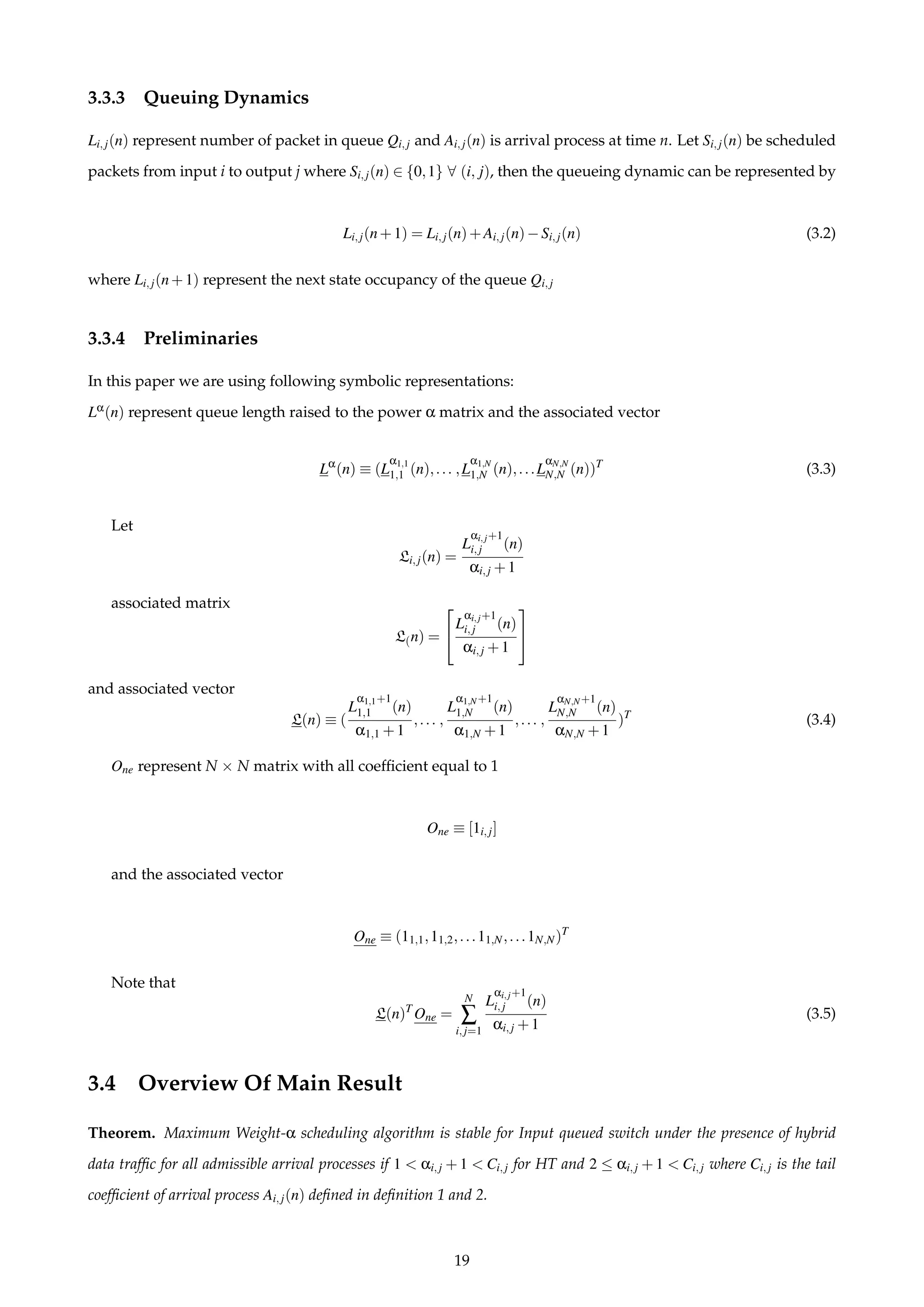 3.3.3 Queuing Dynamics
Li,j(n) represent number of packet in queue Qi,j and Ai,j(n) is arrival process at time n. Let Si,j(n) be scheduled
packets from input i to output j where Si,j(n) ∈ {0,1} ∀ (i, j), then the queueing dynamic can be represented by
Li,j(n+1) = Li,j(n)+Ai,j(n)−Si,j(n) (3.2)
where Li,j(n+1) represent the next state occupancy of the queue Qi,j
3.3.4 Preliminaries
In this paper we are using following symbolic representations:
Lα(n) represent queue length raised to the power α matrix and the associated vector
Lα
(n) ≡ (L
α1,1
1,1 (n),... ,L
α1,N
1,N (n),...L
αN,N
N,N (n))T
(3.3)
Let
Li,j(n) =
L
αi,j+1
i,j (n)
αi,j +1
associated matrix
L(n) =


L
αi,j+1
i,j (n)
αi,j +1


and associated vector
L(n) ≡ (
L
α1,1+1
1,1 (n)
α1,1 +1
,... ,
L
α1,N+1
1,N (n)
α1,N +1
,... ,
L
αN,N+1
N,N (n)
αN,N +1
)T
(3.4)
One represent N × N matrix with all coefﬁcient equal to 1
One ≡ [1i,j]
and the associated vector
One ≡ (11,1,11,2,...11,N,...1N,N)T
Note that
L(n)T
One =
N
∑
i,j=1
L
αi,j+1
i,j (n)
αi,j +1
(3.5)
3.4 Overview Of Main Result
Theorem. Maximum Weight-α scheduling algorithm is stable for Input queued switch under the presence of hybrid
data trafﬁc for all admissible arrival processes if 1 < αi,j + 1 < Ci,j for HT and 2 ≤ αi,j + 1 < Ci,j where Ci,j is the tail
coefﬁcient of arrival process Ai,j(n) deﬁned in deﬁnition 1 and 2.
19
 