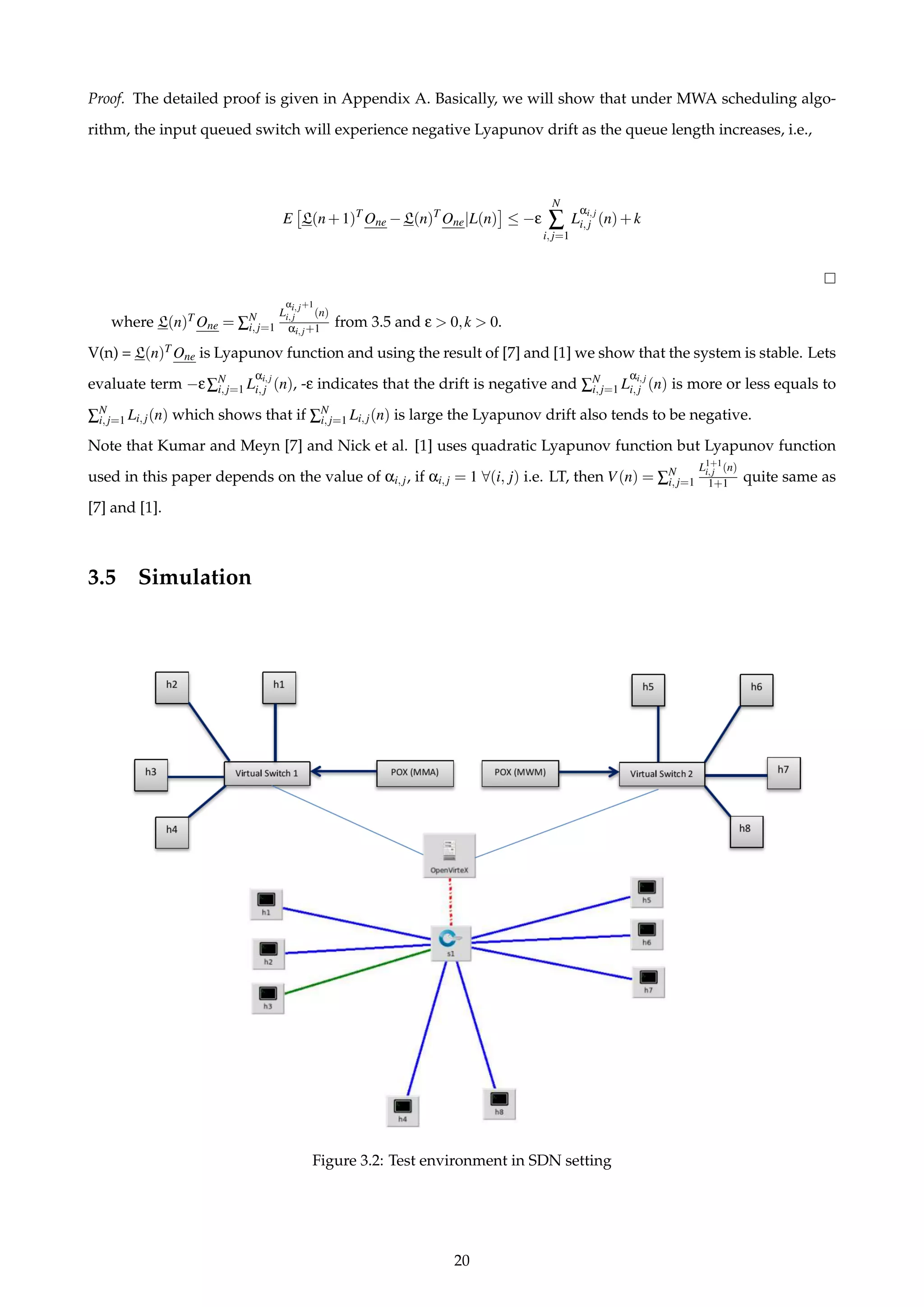 Proof. The detailed proof is given in Appendix A. Basically, we will show that under MWA scheduling algo-
rithm, the input queued switch will experience negative Lyapunov drift as the queue length increases, i.e.,
E L(n+1)T
One −L(n)T
One|L(n) ≤ −ε
N
∑
i,j=1
L
αi,j
i,j (n)+k
where L(n)T One = ∑N
i,j=1
L
αi,j+1
i,j (n)
αi,j+1 from 3.5 and ε > 0,k > 0.
V(n) = L(n)T One is Lyapunov function and using the result of [7] and [1] we show that the system is stable. Lets
evaluate term −ε∑N
i,j=1 L
αi,j
i,j (n), -ε indicates that the drift is negative and ∑N
i,j=1 L
αi,j
i,j (n) is more or less equals to
∑N
i,j=1 Li,j(n) which shows that if ∑N
i,j=1 Li,j(n) is large the Lyapunov drift also tends to be negative.
Note that Kumar and Meyn [7] and Nick et al. [1] uses quadratic Lyapunov function but Lyapunov function
used in this paper depends on the value of αi,j, if αi,j = 1 ∀(i, j) i.e. LT, then V(n) = ∑N
i,j=1
L1+1
i,j (n)
1+1 quite same as
[7] and [1].
3.5 Simulation
Figure 3.2: Test environment in SDN setting
20
 