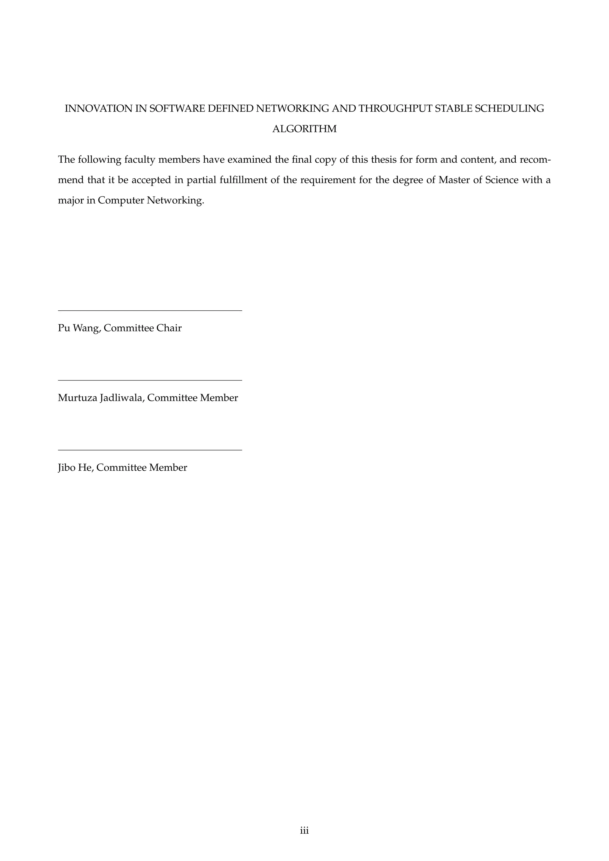 INNOVATION IN SOFTWARE DEFINED NETWORKING AND THROUGHPUT STABLE SCHEDULING
ALGORITHM
The following faculty members have examined the ﬁnal copy of this thesis for form and content, and recom-
mend that it be accepted in partial fulﬁllment of the requirement for the degree of Master of Science with a
major in Computer Networking.
Pu Wang, Committee Chair
Murtuza Jadliwala, Committee Member
Jibo He, Committee Member
iii
 