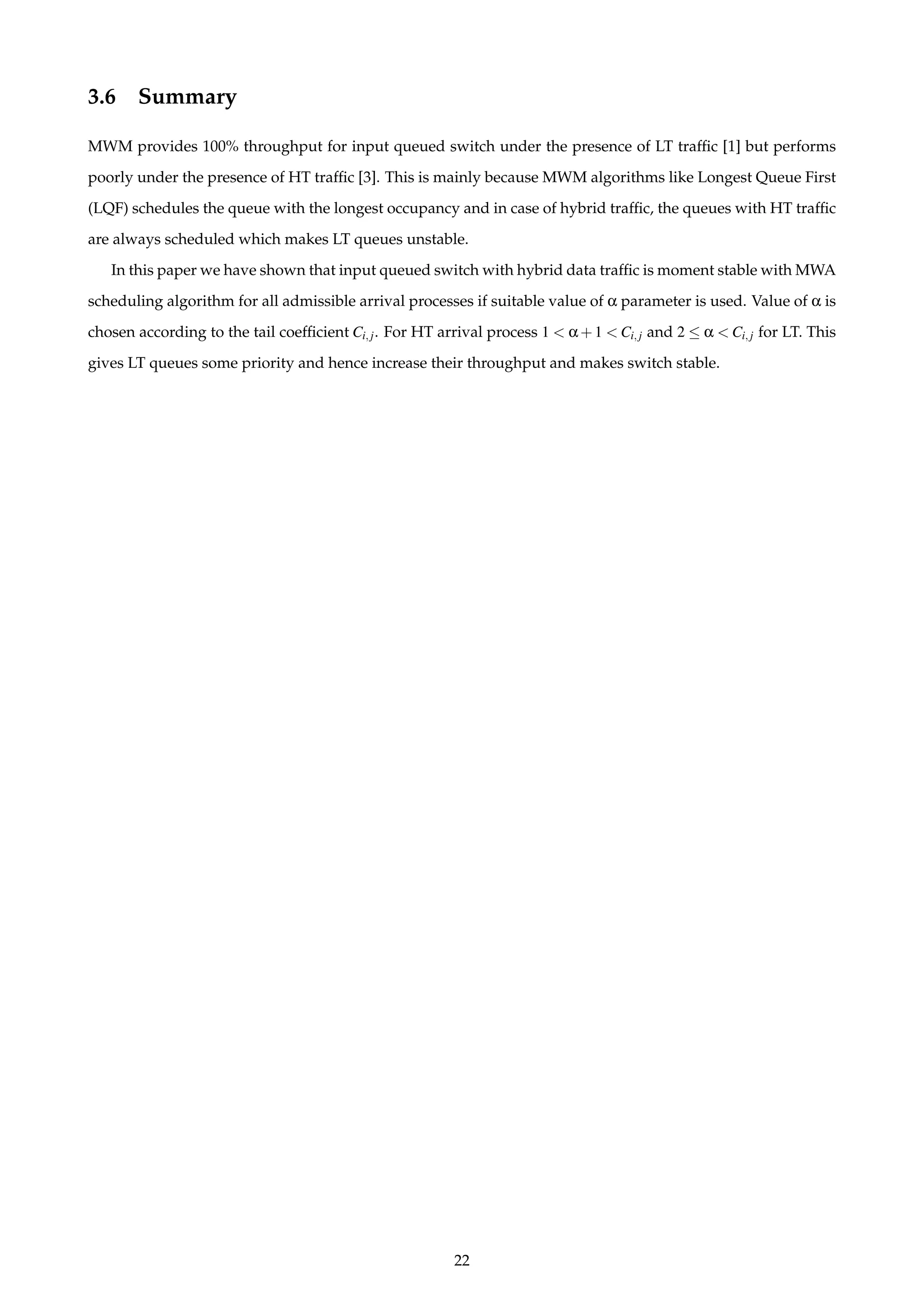 3.6 Summary
MWM provides 100% throughput for input queued switch under the presence of LT trafﬁc [1] but performs
poorly under the presence of HT trafﬁc [3]. This is mainly because MWM algorithms like Longest Queue First
(LQF) schedules the queue with the longest occupancy and in case of hybrid trafﬁc, the queues with HT trafﬁc
are always scheduled which makes LT queues unstable.
In this paper we have shown that input queued switch with hybrid data trafﬁc is moment stable with MWA
scheduling algorithm for all admissible arrival processes if suitable value of α parameter is used. Value of α is
chosen according to the tail coefﬁcient Ci,j. For HT arrival process 1 < α+1 < Ci,j and 2 ≤ α < Ci,j for LT. This
gives LT queues some priority and hence increase their throughput and makes switch stable.
22
 
