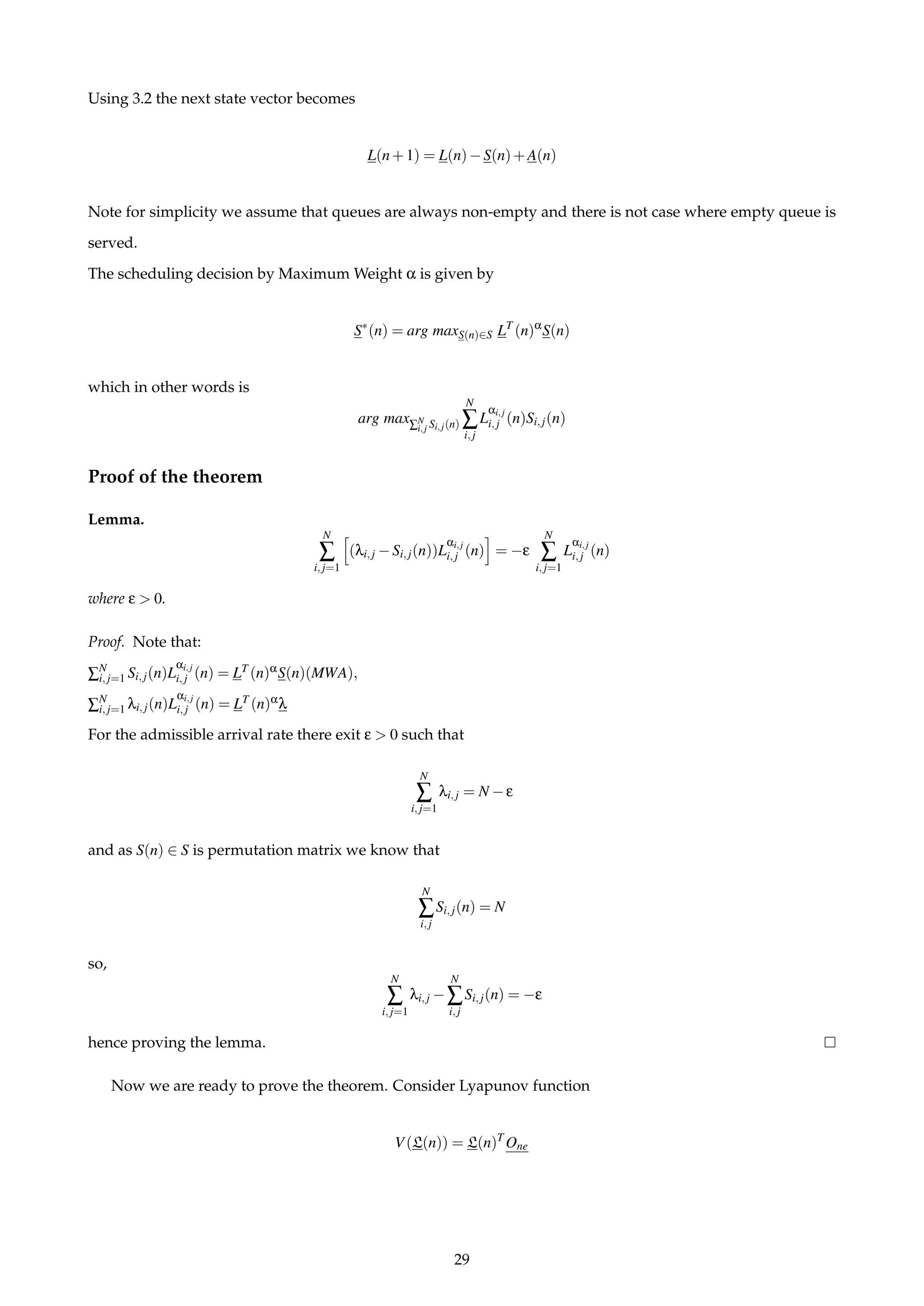 Using 3.2 the next state vector becomes
L(n+1) = L(n)−S(n)+A(n)
Note for simplicity we assume that queues are always non-empty and there is not case where empty queue is
served.
The scheduling decision by Maximum Weight α is given by
S∗
(n) = arg maxS(n)∈S LT
(n)α
S(n)
which in other words is
arg max∑N
i,j Si,j(n)
N
∑
i,j
L
αi,j
i,j (n)Si,j(n)
Proof of the theorem
Lemma.
N
∑
i,j=1
(λi,j −Si,j(n))L
αi,j
i,j (n) = −ε
N
∑
i,j=1
L
αi,j
i,j (n)
where ε > 0.
Proof. Note that:
∑N
i,j=1 Si,j(n)L
αi,j
i,j (n) = LT (n)αS(n)(MWA),
∑N
i,j=1 λi,j(n)L
αi,j
i,j (n) = LT (n)αλ
For the admissible arrival rate there exit ε > 0 such that
N
∑
i,j=1
λi,j = N −ε
and as S(n) ∈ S is permutation matrix we know that
N
∑
i,j
Si,j(n) = N
so,
N
∑
i,j=1
λi,j −
N
∑
i,j
Si,j(n) = −ε
hence proving the lemma.
Now we are ready to prove the theorem. Consider Lyapunov function
V(L(n)) = L(n)T
One
29
 