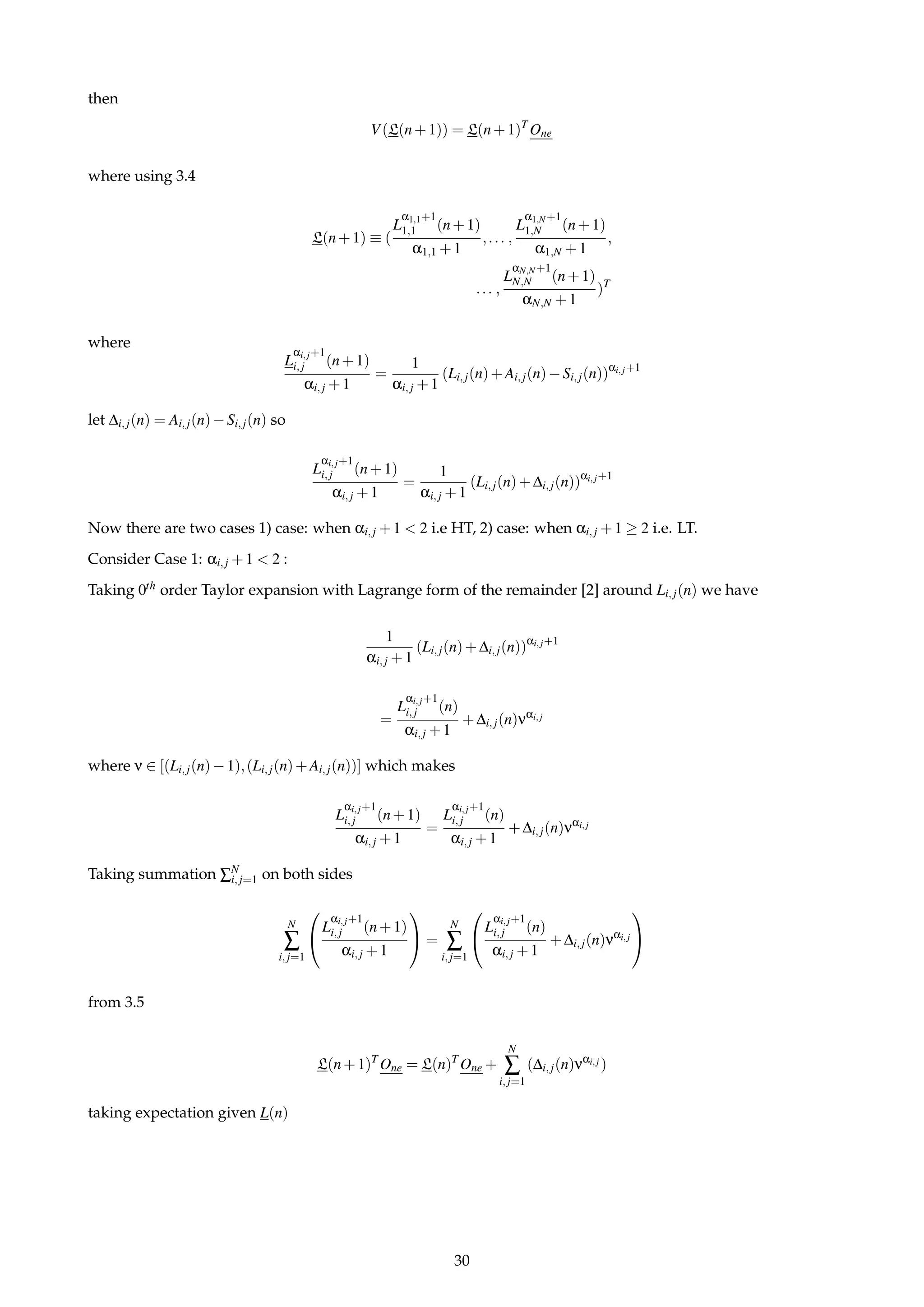 then
V(L(n+1)) = L(n+1)T
One
where using 3.4
L(n+1) ≡ (
L
α1,1+1
1,1 (n+1)
α1,1 +1
,... ,
L
α1,N+1
1,N (n+1)
α1,N +1
,
... ,
L
αN,N+1
N,N (n+1)
αN,N +1
)T
where
L
αi,j+1
i,j (n+1)
αi,j +1
=
1
αi,j +1
(Li,j(n)+Ai,j(n)−Si,j(n))αi,j+1
let ∆i,j(n) = Ai,j(n)−Si,j(n) so
L
αi,j+1
i,j (n+1)
αi,j +1
=
1
αi,j +1
(Li,j(n)+∆i,j(n))αi,j+1
Now there are two cases 1) case: when αi,j +1 < 2 i.e HT, 2) case: when αi,j +1 ≥ 2 i.e. LT.
Consider Case 1: αi,j +1 < 2 :
Taking 0th order Taylor expansion with Lagrange form of the remainder [2] around Li,j(n) we have
1
αi,j +1
(Li,j(n)+∆i,j(n))αi,j+1
=
L
αi,j+1
i,j (n)
αi,j +1
+∆i,j(n)ναi,j
where ν ∈ [(Li,j(n)−1),(Li,j(n)+Ai,j(n))] which makes
L
αi,j+1
i,j (n+1)
αi,j +1
=
L
αi,j+1
i,j (n)
αi,j +1
+∆i,j(n)ναi,j
Taking summation ∑N
i,j=1 on both sides
N
∑
i,j=1


L
αi,j+1
i,j (n+1)
αi,j +1

 =
N
∑
i,j=1


L
αi,j+1
i,j (n)
αi,j +1
+∆i,j(n)ναi,j


from 3.5
L(n+1)T
One = L(n)T
One +
N
∑
i,j=1
(∆i,j(n)ναi,j )
taking expectation given L(n)
30
 
