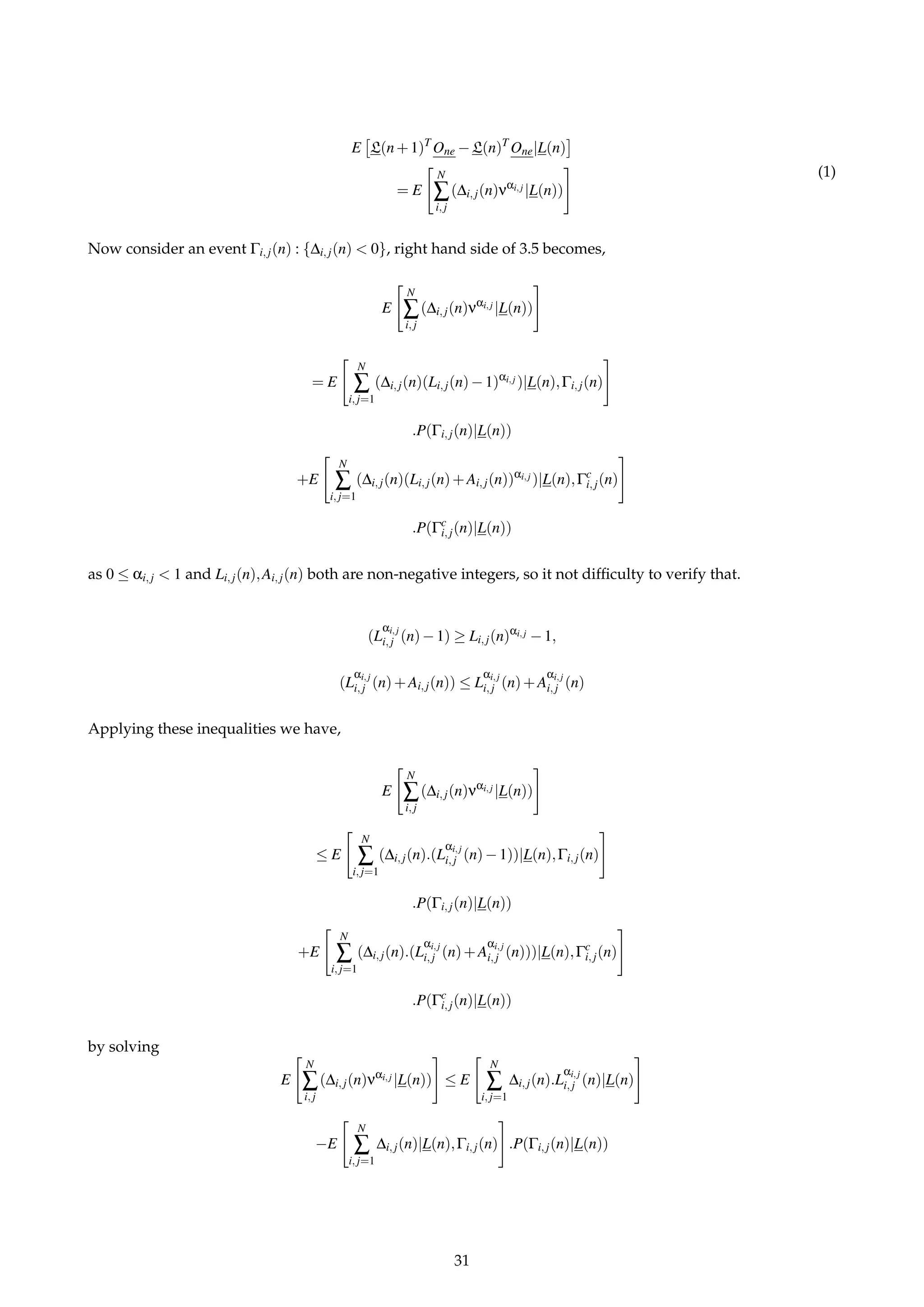 E L(n+1)T
One −L(n)T
One|L(n)
= E
N
∑
i,j
(∆i,j(n)ναi,j |L(n))
(1)
Now consider an event Γi,j(n) : {∆i,j(n) < 0}, right hand side of 3.5 becomes,
E
N
∑
i,j
(∆i,j(n)ναi,j |L(n))
= E
N
∑
i,j=1
(∆i,j(n)(Li,j(n)−1)αi,j )|L(n),Γi,j(n)
.P(Γi,j(n)|L(n))
+E
N
∑
i,j=1
(∆i,j(n)(Li,j(n)+Ai,j(n))αi,j )|L(n),Γc
i,j(n)
.P(Γc
i,j(n)|L(n))
as 0 ≤ αi,j < 1 and Li,j(n),Ai,j(n) both are non-negative integers, so it not difﬁculty to verify that.
(L
αi,j
i,j (n)−1) ≥ Li,j(n)αi,j −1,
(L
αi,j
i,j (n)+Ai,j(n)) ≤ L
αi,j
i,j (n)+A
αi,j
i,j (n)
Applying these inequalities we have,
E
N
∑
i,j
(∆i,j(n)ναi,j |L(n))
≤ E
N
∑
i,j=1
(∆i,j(n).(L
αi,j
i,j (n)−1))|L(n),Γi,j(n)
.P(Γi,j(n)|L(n))
+E
N
∑
i,j=1
(∆i,j(n).(L
αi,j
i,j (n)+A
αi,j
i,j (n)))|L(n),Γc
i,j(n)
.P(Γc
i,j(n)|L(n))
by solving
E
N
∑
i,j
(∆i,j(n)ναi,j |L(n)) ≤ E
N
∑
i,j=1
∆i,j(n).L
αi,j
i,j (n)|L(n)
−E
N
∑
i,j=1
∆i,j(n)|L(n),Γi,j(n) .P(Γi,j(n)|L(n))
31
 