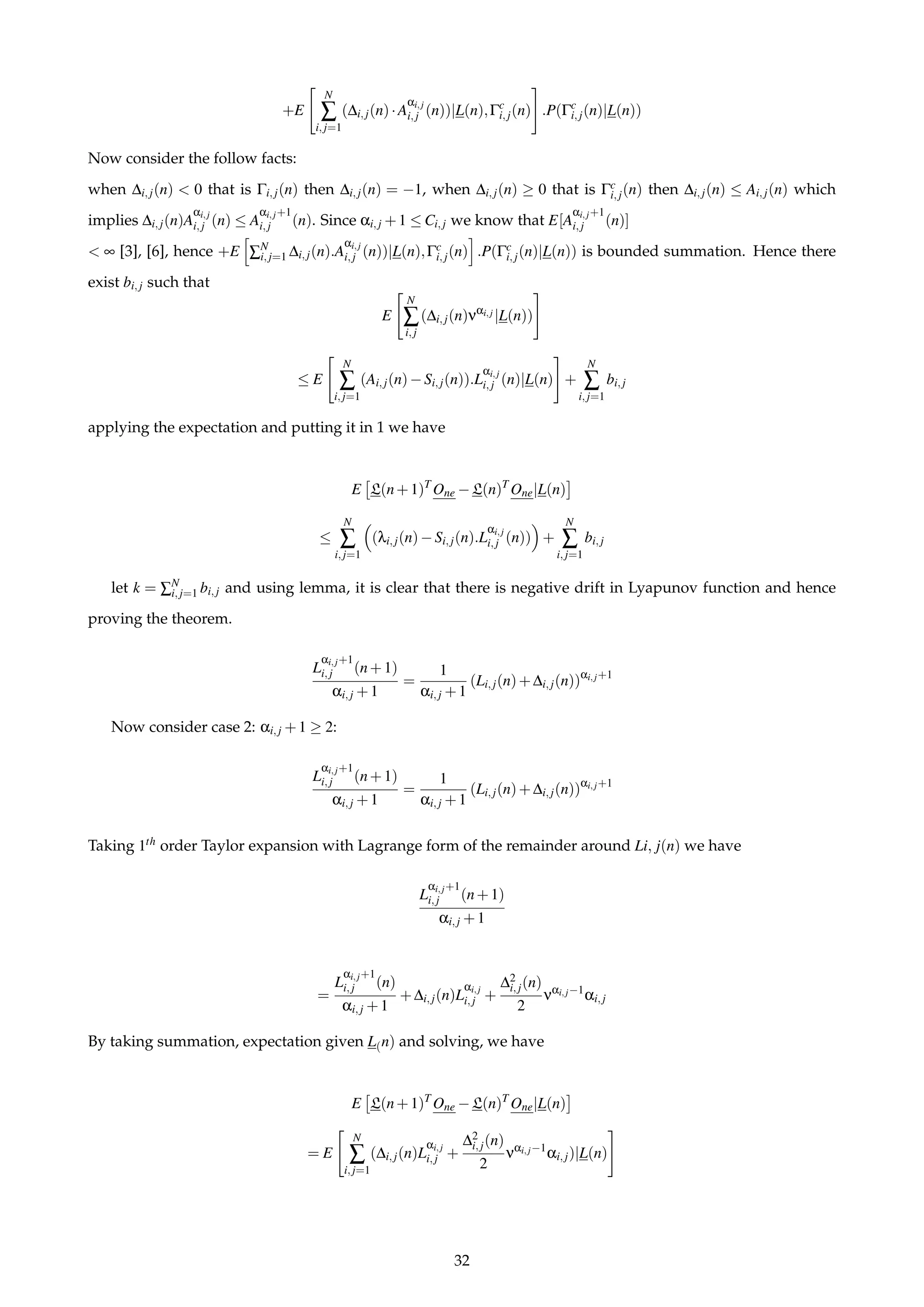 +E
N
∑
i,j=1
(∆i,j(n)·A
αi,j
i,j (n))|L(n),Γc
i,j(n) .P(Γc
i,j(n)|L(n))
Now consider the follow facts:
when ∆i,j(n) < 0 that is Γi,j(n) then ∆i,j(n) = −1, when ∆i,j(n) ≥ 0 that is Γc
i,j(n) then ∆i,j(n) ≤ Ai,j(n) which
implies ∆i,j(n)A
αi,j
i,j (n) ≤ A
αi,j+1
i,j (n). Since αi,j +1 ≤ Ci,j we know that E[A
αi,j+1
i,j (n)]
< ∞ [3], [6], hence +E ∑N
i,j=1 ∆i,j(n).A
αi,j
i,j (n))|L(n),Γc
i,j(n) .P(Γc
i,j(n)|L(n)) is bounded summation. Hence there
exist bi,j such that
E
N
∑
i,j
(∆i,j(n)ναi,j |L(n))
≤ E
N
∑
i,j=1
(Ai,j(n)−Si,j(n)).L
αi,j
i,j (n)|L(n) +
N
∑
i,j=1
bi,j
applying the expectation and putting it in 1 we have
E L(n+1)T
One −L(n)T
One|L(n)
≤
N
∑
i,j=1
(λi,j(n)−Si,j(n).L
αi,j
i,j (n)) +
N
∑
i,j=1
bi,j
let k = ∑N
i,j=1 bi,j and using lemma, it is clear that there is negative drift in Lyapunov function and hence
proving the theorem.
L
αi,j+1
i,j (n+1)
αi,j +1
=
1
αi,j +1
(Li,j(n)+∆i,j(n))αi,j+1
Now consider case 2: αi,j +1 ≥ 2:
L
αi,j+1
i,j (n+1)
αi,j +1
=
1
αi,j +1
(Li,j(n)+∆i,j(n))αi,j+1
Taking 1th order Taylor expansion with Lagrange form of the remainder around Li, j(n) we have
L
αi,j+1
i,j (n+1)
αi,j +1
=
L
αi,j+1
i,j (n)
αi,j +1
+∆i,j(n)L
αi,j
i,j +
∆2
i,j(n)
2
ναi,j−1
αi,j
By taking summation, expectation given L(n) and solving, we have
E L(n+1)T
One −L(n)T
One|L(n)
= E
N
∑
i,j=1
(∆i,j(n)L
αi,j
i,j +
∆2
i,j(n)
2
ναi,j−1
αi,j)|L(n)
32
 